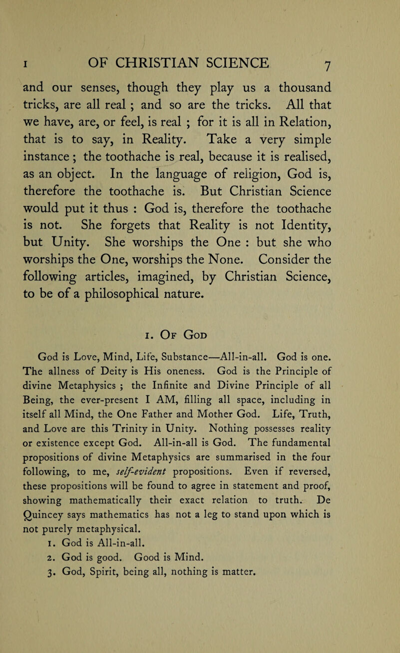 and our senses, though they play us a thousand tricks, are all real ; and so are the tricks. All that we have, are, or feel, is real ; for it is all in Relation, that is to say, in Reality. Take a very simple instance; the toothache is real, because it is realised, as an object. In the language of religion, God is, therefore the toothache is. But Christian Science would put it thus : God is, therefore the toothache is not. She forgets that Reality is not Identity, but Unity. She worships the One : but she who worships the One, worships the None. Consider the following articles, imagined, by Christian Science, to be of a philosophical nature. i. Of God God is Love, Mind, Life, Substance—All-in-all. God is one. The allness of Deity is His oneness. God is the Principle of divine Metaphysics ; the Infinite and Divine Principle of all Being, the ever-present I AM, filling all space, including in itself all Mind, the One Father and Mother God. Life, Truth, and Love are this Trinity in Unity. Nothing possesses reality or existence except God. All-in-all is God. The fundamental propositions of divine Metaphysics are summarised in the four following, to me, self-evident propositions. Even if reversed, these propositions will be found to agree in statement and proof, showing mathematically their exact relation to truth. De Quincey says mathematics has not a leg to stand upon which is not purely metaphysical. 1. God is All-in-all. 2. God is good. Good is Mind. 3. God, Spirit, being all, nothing is matter.