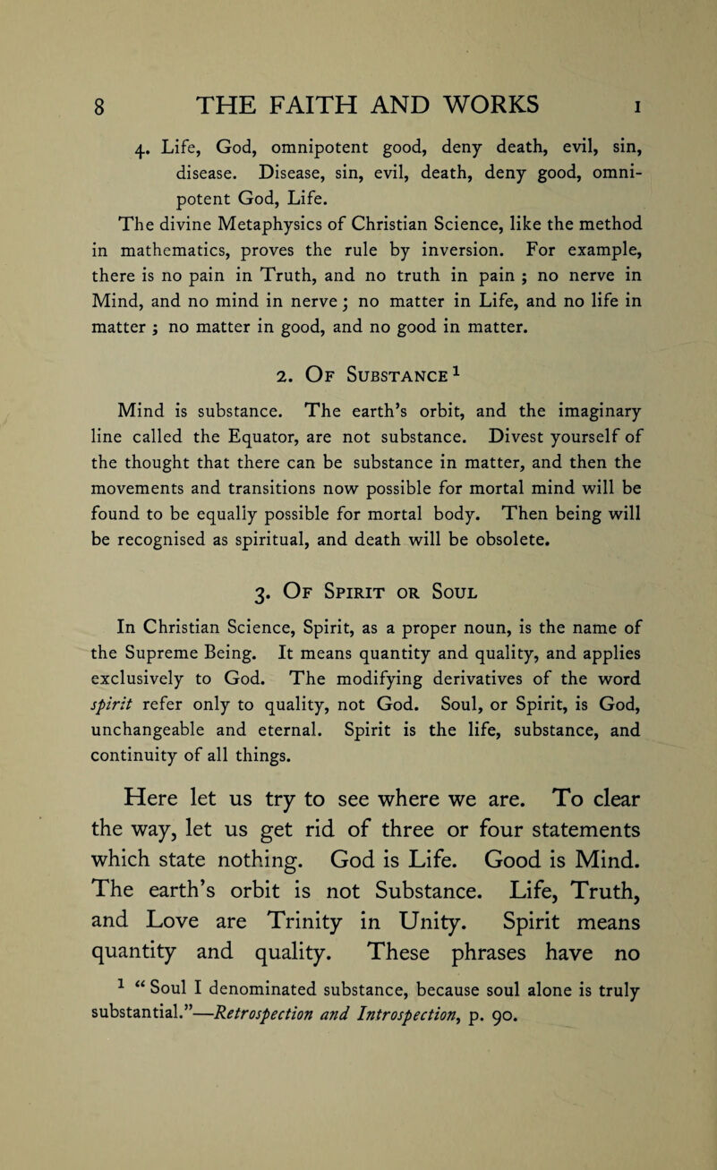 4. Life, God, omnipotent good, deny death, evil, sin, disease. Disease, sin, evil, death, deny good, omni¬ potent God, Life. The divine Metaphysics of Christian Science, like the method in mathematics, proves the rule by inversion. For example, there is no pain in Truth, and no truth in pain ; no nerve in Mind, and no mind in nerve; no matter in Life, and no life in matter ; no matter in good, and no good in matter. 2. Of Substance1 Mind is substance. The earth’s orbit, and the imaginary line called the Equator, are not substance. Divest yourself of the thought that there can be substance in matter, and then the movements and transitions now possible for mortal mind will be found to be equally possible for mortal body. Then being will be recognised as spiritual, and death will be obsolete. 3. Of Spirit or Soul In Christian Science, Spirit, as a proper noun, is the name of the Supreme Being. It means quantity and quality, and applies exclusively to God. The modifying derivatives of the word spirit refer only to quality, not God. Soul, or Spirit, is God, unchangeable and eternal. Spirit is the life, substance, and continuity of all things. Here let us try to see where we are. To clear the way, let us get rid of three or four statements which state nothing. God is Life. Good is Mind. The earth’s orbit is not Substance. Life, Truth, and Love are Trinity in Unity. Spirit means quantity and quality. These phrases have no 1 “ Soul I denominated substance, because soul alone is truly substantial.”—Retrospection and Introspection, p. 90.