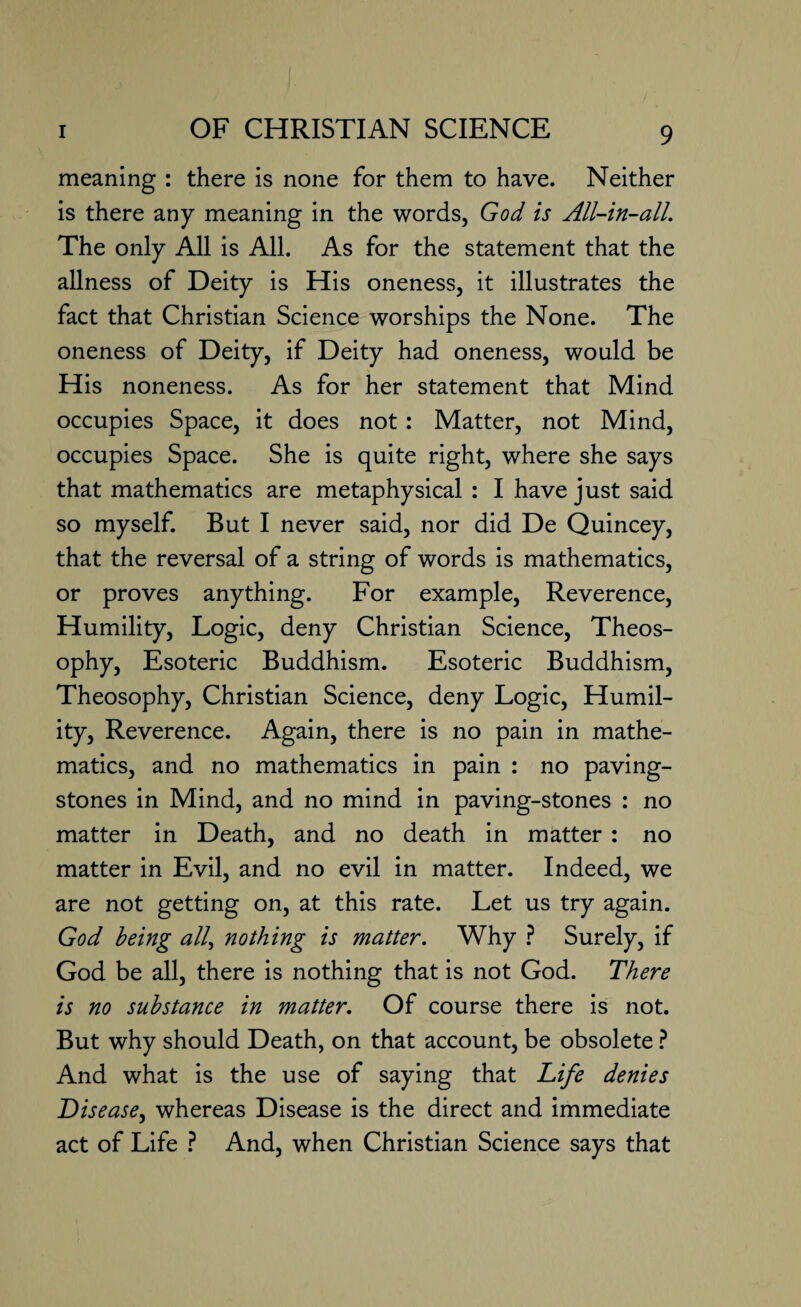 meaning : there is none for them to have. Neither is there any meaning in the words, God is All-in-all. The only All is All. As for the statement that the allness of Deity is His oneness, it illustrates the fact that Christian Science worships the None. The oneness of Deity, if Deity had oneness, would be His noneness. As for her statement that Mind occupies Space, it does not: Matter, not Mind, occupies Space. She is quite right, where she says that mathematics are metaphysical : I have just said so myself. But I never said, nor did De Quincey, that the reversal of a string of words is mathematics, or proves anything. For example, Reverence, Humility, Logic, deny Christian Science, Theos¬ ophy, Esoteric Buddhism. Esoteric Buddhism, Theosophy, Christian Science, deny Logic, Humil¬ ity, Reverence. Again, there is no pain in mathe¬ matics, and no mathematics in pain : no paving- stones in Mind, and no mind in paving-stones : no matter in Death, and no death in matter : no matter in Evil, and no evil in matter. Indeed, we are not getting on, at this rate. Let us try again. God being all, nothing is matter. Why ? Surely, if God be all, there is nothing that is not God. There is no substance in matter. Of course there is not. But why should Death, on that account, be obsolete ? And what is the use of saying that Life denies Disease, whereas Disease is the direct and immediate act of Life ? And, when Christian Science says that