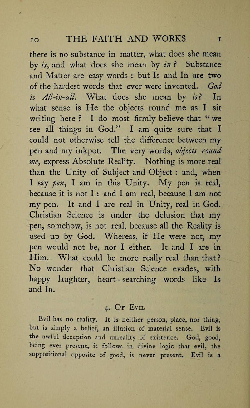 there is no substance in matter, what does she mean by is, and what does she mean by in ? Substance and Matter are easy words : but Is and In are two of the hardest words that ever were invented. God is All-in-all. What does she mean by is ? In what sense is He the objects round me as I sit writing here ? I do most firmly believe that “ we see all things in God.” I am quite sure that I could not otherwise tell the difference between my pen and my inkpot. The very words, objects round me, express Absolute Reality. Nothing is more real than the Unity of Subject and Object : and, when I say pen, I am in this Unity. My pen is real, because it is not I : and I am real, because I am not my pen. It and I are real in Unity, real in God. Christian Science is under the delusion that my pen, somehow, is not real, because all the Reality is used up by God. Whereas, if He were not, my pen would not be, nor I either. It and I are in Him. What could be more really real than that? No wonder that Christian Science evades, with happy laughter, heart - searching words like Is and In. 4. Of Evil Evil has no reality. It is neither person, place, nor thing, but is simply a belief, an illusion of material sense. Evil is the awful deception and unreality of existence. God, good, being ever present, it follows in divine logic that evil, the suppositional opposite of good, is never present. Evil is a