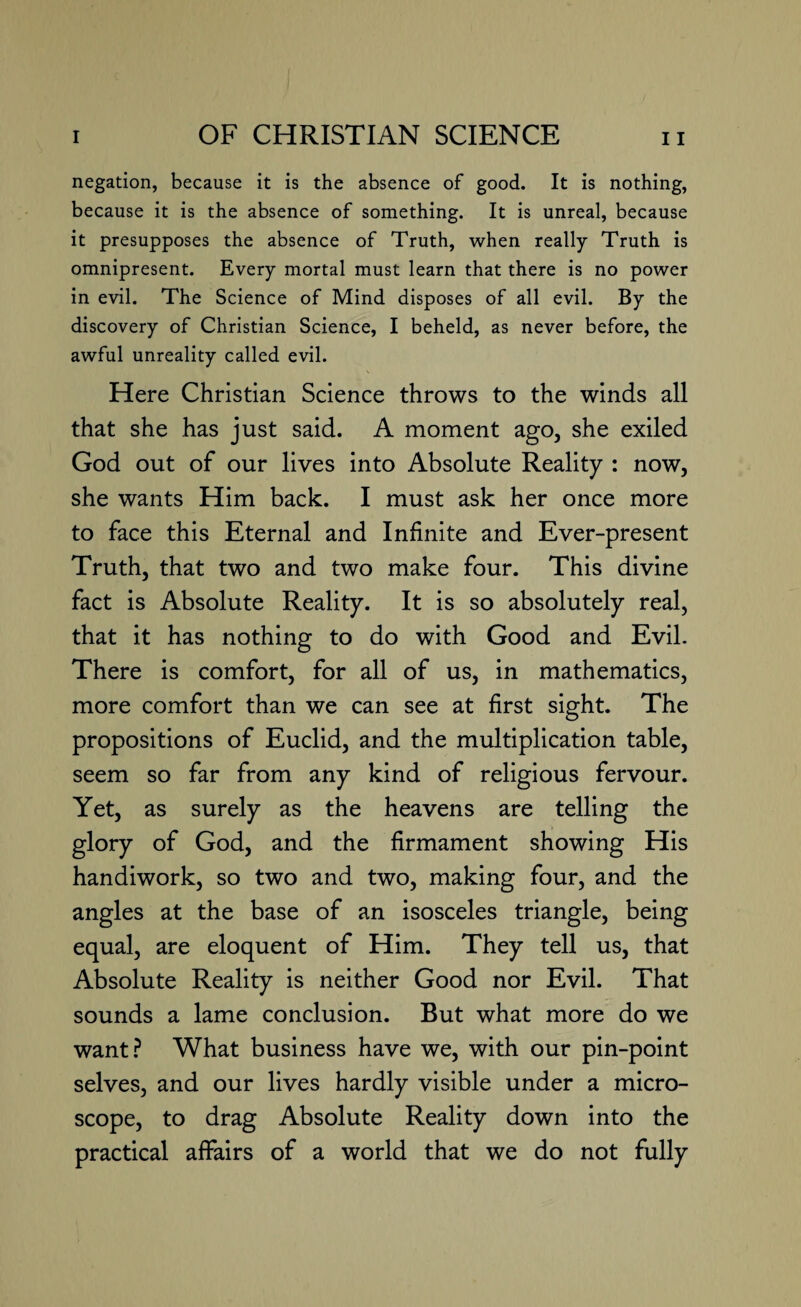 negation, because it is the absence of good. It is nothing, because it is the absence of something. It is unreal, because it presupposes the absence of Truth, when really Truth is omnipresent. Every mortal must learn that there is no power in evil. The Science of Mind disposes of all evil. By the discovery of Christian Science, I beheld, as never before, the awful unreality called evil. Here Christian Science throws to the winds all that she has just said. A moment ago, she exiled God out of our lives into Absolute Reality : now, she wants Him back. I must ask her once more to face this Eternal and Infinite and Ever-present Truth, that two and two make four. This divine fact is Absolute Reality. It is so absolutely real, that it has nothing to do with Good and Evil. There is comfort, for all of us, in mathematics, more comfort than we can see at first sight. The propositions of Euclid, and the multiplication table, seem so far from any kind of religious fervour. Yet, as surely as the heavens are telling the glory of God, and the firmament showing His handiwork, so two and two, making four, and the angles at the base of an isosceles triangle, being equal, are eloquent of Him. They tell us, that Absolute Reality is neither Good nor Evil. That sounds a lame conclusion. But what more do we want? What business have we, with our pin-point selves, and our lives hardly visible under a micro¬ scope, to drag Absolute Reality down into the practical affairs of a world that we do not fully