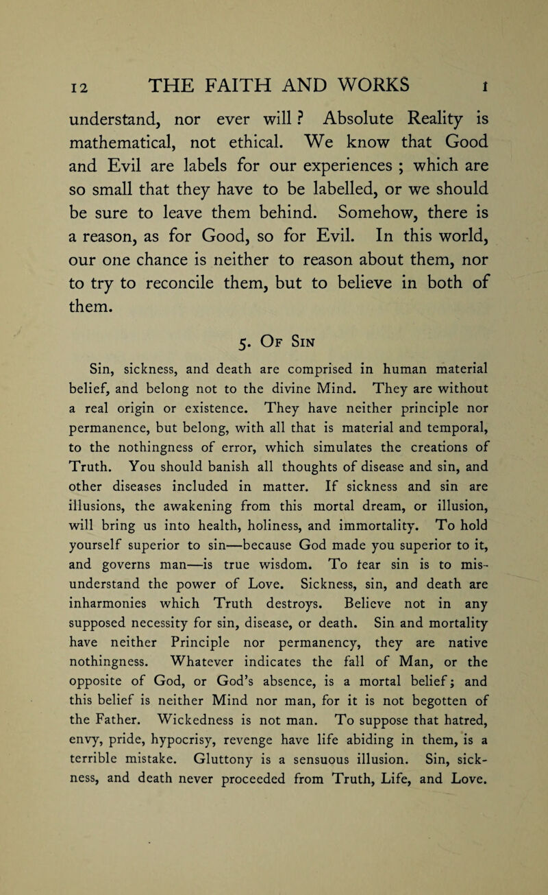 understand, nor ever will ? Absolute Reality is mathematical, not ethical. We know that Good and Evil are labels for our experiences ; which are so small that they have to be labelled, or we should be sure to leave them behind. Somehow, there is a reason, as for Good, so for Evil. In this world, our one chance is neither to reason about them, nor to try to reconcile them, but to believe in both of them. 5. Of Sin Sin, sickness, and death are comprised in human material belief, and belong not to the divine Mind. They are without a real origin or existence. They have neither principle nor permanence, but belong, with all that is material and temporal, to the nothingness of error, which simulates the creations of Truth. You should banish all thoughts of disease and sin, and other diseases included in matter. If sickness and sin are illusions, the awakening from this mortal dream, or illusion, will bring us into health, holiness, and immortality. To hold yourself superior to sin—because God made you superior to it, and governs man—is true wisdom. To fear sin is to mis¬ understand the power of Love. Sickness, sin, and death are inharmonies which Truth destroys. Believe not in any supposed necessity for sin, disease, or death. Sin and mortality have neither Principle nor permanency, they are native nothingness. Whatever indicates the fall of Man, or the opposite of God, or God’s absence, is a mortal belief; and this belief is neither Mind nor man, for it is not begotten of the Father. Wickedness is not man. To suppose that hatred, envy, pride, hypocrisy, revenge have life abiding in them, is a terrible mistake. Gluttony is a sensuous illusion. Sin, sick¬ ness, and death never proceeded from Truth, Life, and Love.