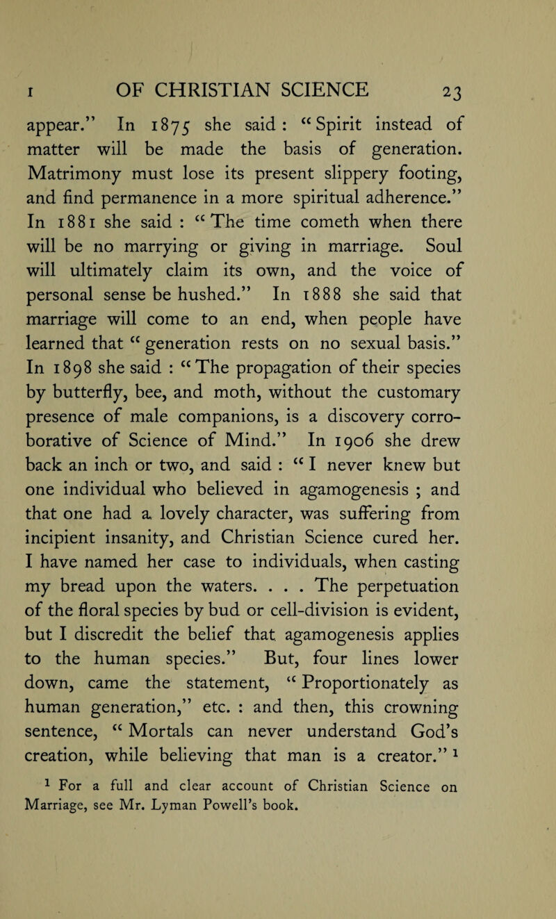 appear.” In 1B75 she said: “Spirit instead of matter will be made the basis of generation. Matrimony must lose its present slippery footing, and find permanence in a more spiritual adherence.” In 1881 she said : “ The time cometh when there will be no marrying or giving in marriage. Soul will ultimately claim its own, and the voice of personal sense be hushed.” In 1888 she said that marriage will come to an end, when people have learned that “ generation rests on no sexual basis.” In 1898 she said : “The propagation of their species by butterfly, bee, and moth, without the customary presence of male companions, is a discovery corro¬ borative of Science of Mind.” In 1906 she drew back an inch or two, and said : “ I never knew but one individual who believed in agamogenesis ; and that one had a lovely character, was suffering from incipient insanity, and Christian Science cured her. I have named her case to individuals, when casting my bread upon the waters. . . . The perpetuation of the floral species by bud or cell-division is evident, but I discredit the belief that, agamogenesis applies to the human species.” But, four lines lower down, came the statement, “ Proportionately as human generation,” etc. : and then, this crowning sentence, “ Mortals can never understand God’s creation, while believing that man is a creator.” 1 1 For a full and clear account of Christian Science on Marriage, see Mr. Lyman Powell’s book.