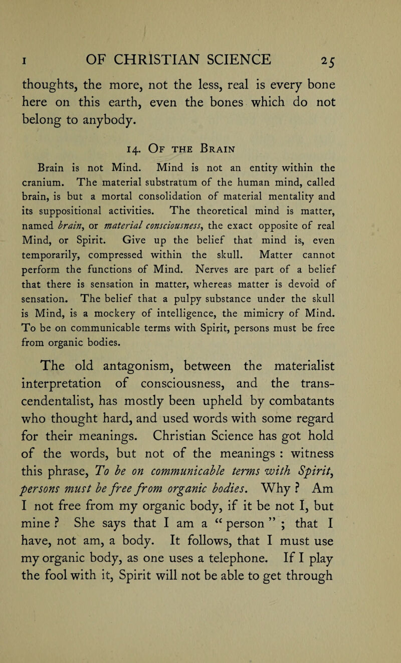 thoughts, the more, not the less, real is every bone here on this earth, even the bones which do not belong to anybody. 14. Of the Brain Brain is not Mind. Mind is not an entity within the cranium. The material substratum of the human mind, called brain, is but a mortal consolidation of material mentality and its suppositional activities. The theoretical mind is matter, named brain, or material consciousness, the exact opposite of real Mind, or Spirit. Give up the belief that mind is, even temporarily, compressed within the skull. Matter cannot perform the functions of Mind. Nerves are part of a belief that there is sensation in matter, whereas matter is devoid of sensation. The belief that a pulpy substance under the skull is Mind, is a mockery of intelligence, the mimicry of Mind. To be on communicable terms with Spirit, persons must be free from organic bodies. The old antagonism, between the materialist interpretation of consciousness, and the trans¬ cendentalism has mostly been upheld by combatants who thought hard, and used words with some regard for their meanings. Christian Science has got hold of the words, but not of the meanings : witness this phrase, To be on communicable terms with Spirit, persons must be free from organic bodies. Why ? Am I not free from my organic body, if it be not I, but mine ? She says that I am a “ person ” ; that I have, not am, a body. It follows, that I must use my organic body, as one uses a telephone. If I play the fool with it, Spirit will not be able to get through