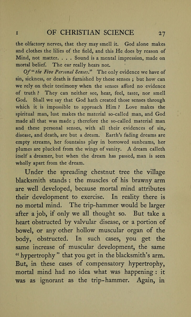 the olfactory nerves, that they may smell it. God alone makes and clothes the lilies of the field, and this He does by reason of Mind, not matter. . . . Sound is a mental impression, made on mortal belief. The ear really hears not. Of“ the Five Personal Senses.” The only evidence we have of sin, sickness, or death is furnished by these senses ; but how can we rely on their testimony when the senses afford no evidence of truth ? They can neither see, hear, feel, taste, nor smell God. Shall we say that God hath created those senses through which it is impossible to approach Him ? Love makes the spiritual man, lust makes the material so-called man, and God made all that was made ; therefore the so-called material man and these personal senses, with all their evidences of sin,- disease, and death, are but a dream. Earth’s fading dreams are empty streams, her fountains play in borrowed sunbeams, her plumes are plucked from the wings of vanity. A dream calleth itself a dreamer, but when the dream has passed, man is seen wholly apart from the dream. Under the spreading chestnut tree the village blacksmith stands : the muscles of his brawny arm are well developed, because mortal mind attributes their development to exercise. In reality there is no mortal mind. The trip-hammer would be larger after a job, if only we all thought so. But take a heart obstructed by valvular disease, or a portion of bowel, or any other hollow muscular organ of the body, obstructed. In such cases, you get the same increase of muscular development, the same cc hypertrophy ” that you get in the blacksmith’s arm. But, in these cases of compensatory hypertrophy, mortal mind had no idea what was happening : it was as ignorant as the trip-hammer. Again, in