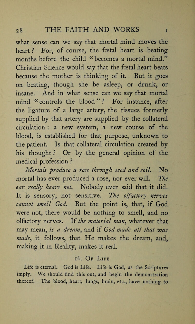 what sense can we say that mortal mind moves the heart ? For, of course, the foetal heart is beating months before the child “ becomes a mortal mind.” Christian Science would say that the foetal heart beats because the mother is thinking of it. But it goes on beating, though she be asleep, or drunk, or insane. And in what sense can we say that mortal mind cc controls the blood ” ? For instance, after the ligature of a large artery, the tissues formerly supplied by that artery are supplied by the collateral circulation : a new system, a new course of the blood, is established for that purpose, unknown to the patient. Is that collateral circulation created by his thought ? Or by the general opinion of the medical profession ? Mortals 'produce a rose through seed and soil. No mortal has ever produced a rose, nor ever will. The ear really hears not. Nobody ever said that it did. It is sensory, not sensitive. The olfactory nerves cannot smell God. But the point is, that, if God were not, there would be nothing to smell, and no olfactory nerves. If the material man, whatever that may mean, is a dream, and if God made all that was made, it follows, that He makes the dream, and, making it in Reality, makes it real. 16. Of Life Life is eternal. God is Life. Life is God, as the Scriptures imply. We should find this out, and begin the demonstration thereof. The blood, heart, lungs, brain, etc., have nothing to