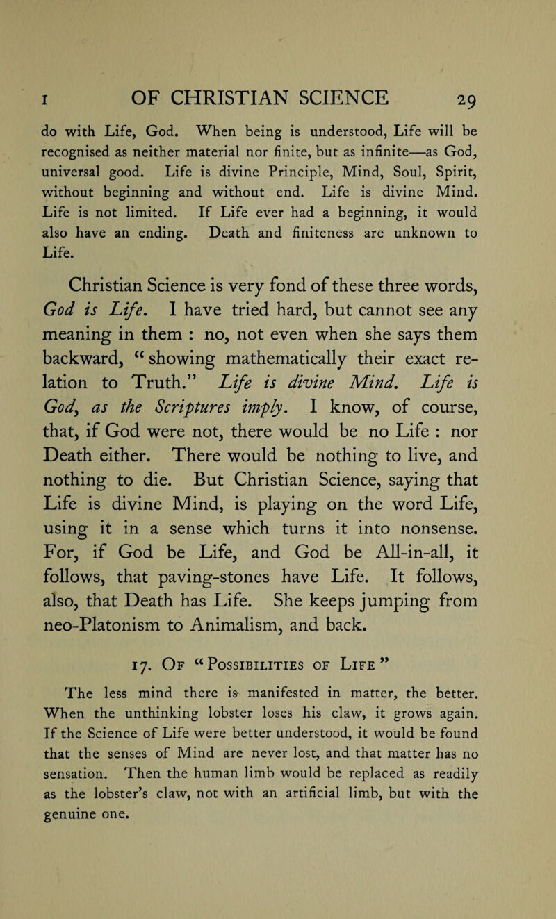 do with Life, God. When being is understood, Life will be recognised as neither material nor finite, but as infinite—as God, universal good. Life is divine Principle, Mind, Soul, Spirit, without beginning and without end. Life is divine Mind. Life is not limited. If Life ever had a beginning, it would also have an ending. Death and finiteness are unknown to Life. Christian Science is very fond of these three words, God is Life. I have tried hard, but cannot see any meaning in them : no, not even when she says them backward, “ showing mathematically their exact re¬ lation to Truth.” Life is divine Mind. Life is God, as the Scriptures imply. I know, of course, that, if God were not, there would be no Life : nor Death either. There would be nothing to live, and nothing to die. But Christian Science, saying that Life is divine Mind, is playing on the word Life, using it in a sense which turns it into nonsense. For, if God be Life, and God be All-in-all, it follows, that paving-stones have Life. It follows, also, that Death has Life. She keeps jumping from neo-Platonism to Animalism, and back. 17. Of “Possibilities of Life” The less mind there is- manifested in matter, the better. When the unthinking lobster loses his claw, it grows again. If the Science of Life were better understood, it would be found that the senses of Mind are never lost, and that matter has no sensation. Then the human limb would be replaced as readily as the lobster’s claw, not with an artificial limb, but with the genuine one.