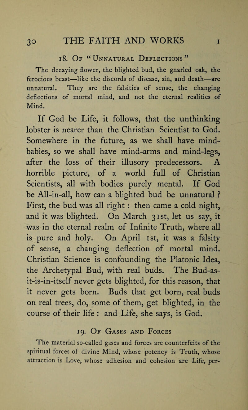 18. Of “Unnatural Deflections” The decaying flower, the blighted bud, the gnarled oak, the ferocious beast—like the discords of disease, sin, and death—are unnatural. They are the falsities of sense, the changing deflections of mortal mind, and not the eternal realities of Mind. If God be Life, it follows, that the unthinking lobster is nearer than the Christian Scientist to God. Somewhere in the future, as we shall have mind- babies, so we shall have mind-arms and mind-legs, after the loss of their illusory predecessors. A horrible picture, of a world full of Christian Scientists, all with bodies purely mental. If God be All-in-all, how can a blighted bud be unnatural ? First, the bud was all right : then came a cold night, and it was blighted. On March 31st, let us say, it was in the eternal realm of Infinite Truth, where all is pure and holy. On April 1st, it was a falsity of sense, a changing deflection of mortal mind. Christian Science is confounding the Platonic Idea, the Archetypal Bud, with real buds. The Bud-as- it-is-in-itself never gets blighted, for this reason, that it never gets born. Buds that get born, real buds on real trees, do, some of them, get blighted, in the course of their life : and Life, she says, is God. 19. Of Gases and Forces The material so-called gases and forces are counterfeits of the spiritual forces of divine Mind, whose potency is Truth, whose attraction is Love, whose adhesion and cohesion are Life, per-