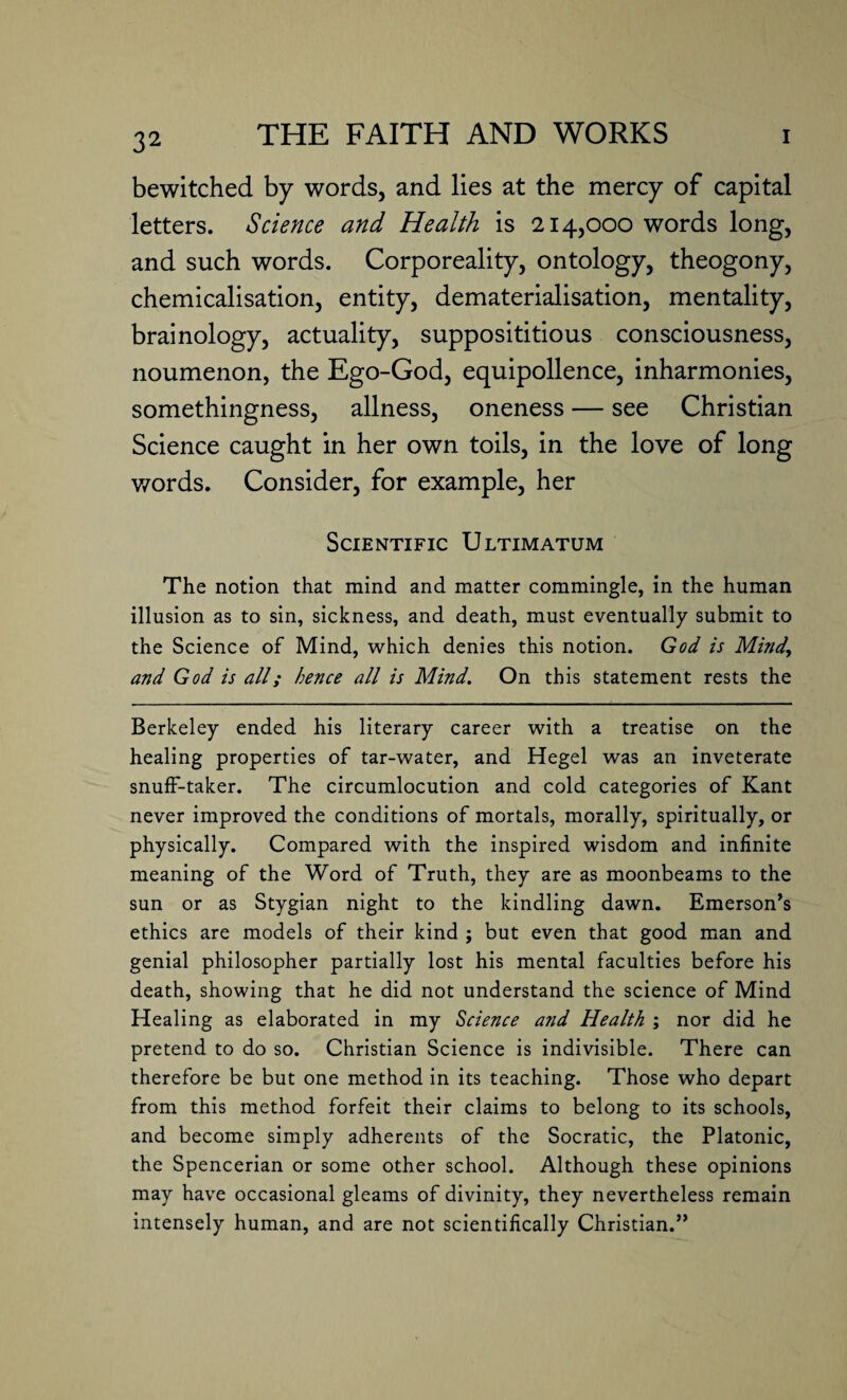 bewitched by words, and lies at the mercy of capital letters. Science and Health is 214,000 words long, and such words. Corporeality, ontology, theogony, chemicalisation, entity, dematerialisation, mentality, brainology, actuality, supposititious consciousness, noumenon, the Ego-God, equipollence, inharmonies, somethingness, allness, oneness — see Christian Science caught in her own toils, in the love of long v/ords. Consider, for example, her Scientific Ultimatum The notion that mind and matter commingle, in the human illusion as to sin, sickness, and death, must eventually submit to the Science of Mind, which denies this notion. God is Mind.\ and God is all; hence all is Mind. On this statement rests the Berkeley ended his literary career with a treatise on the healing properties of tar-water, and Hegel was an inveterate snuff-taker. The circumlocution and cold categories of Kant never improved the conditions of mortals, morally, spiritually, or physically. Compared with the inspired wisdom and infinite meaning of the Word of Truth, they are as moonbeams to the sun or as Stygian night to the kindling dawn. Emerson’s ethics are models of their kind ; but even that good man and genial philosopher partially lost his mental faculties before his death, showing that he did not understand the science of Mind Healing as elaborated in my Science and Health ; nor did he pretend to do so. Christian Science is indivisible. There can therefore be but one method in its teaching. Those who depart from this method forfeit their claims to belong to its schools, and become simply adherents of the Socratic, the Platonic, the Spencerian or some other school. Although these opinions may have occasional gleams of divinity, they nevertheless remain intensely human, and are not scientifically Christian.”