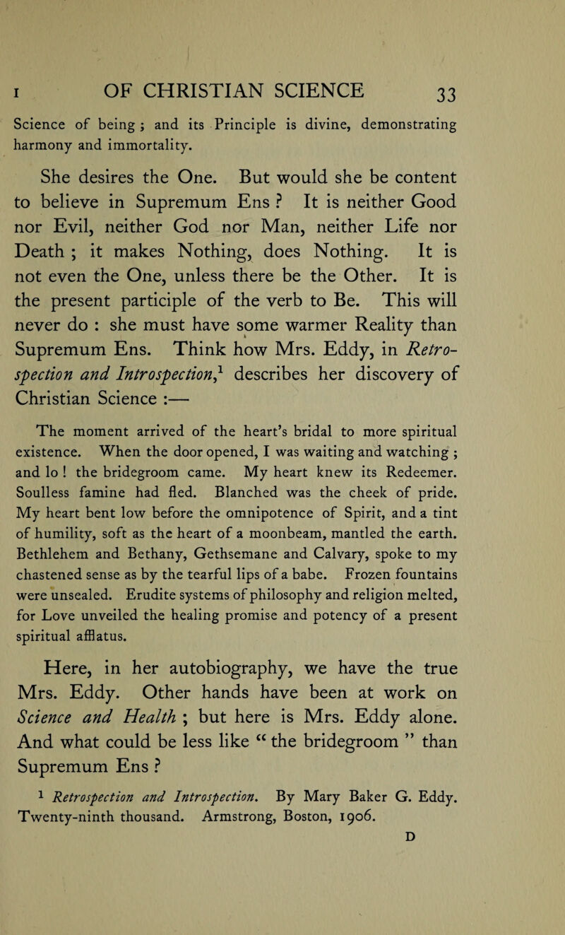 Science of being ; and its Principle is divine, demonstrating harmony and immortality. She desires the One. But would she be content to believe in Supremum Ens ? It is neither Good nor Evil, neither God nor Man, neither Life nor Death ; it makes Nothing, does Nothing. It is not even the One, unless there be the Other. It is the present participle of the verb to Be. This will never do : she must have some warmer Reality than Supremum Ens. Think how Mrs. Eddy, in Retro¬ spection and Introspection,l describes her discovery of Christian Science :— The moment arrived of the heart’s bridal to more spiritual existence. When the door opened, I was waiting and watching ; and lo ! the bridegroom came. My heart knew its Redeemer. Soulless famine had fled. Blanched was the cheek of pride. My heart bent low before the omnipotence of Spirit, and a tint of humility, soft as the heart of a moonbeam, mantled the earth. Bethlehem and Bethany, Gethsemane and Calvary, spoke to my chastened sense as by the tearful lips of a babe. Frozen fountains were unsealed. Erudite systems of philosophy and religion melted, for Love unveiled the healing promise and potency of a present spiritual afflatus. Here, in her autobiography, we have the true Mrs. Eddy. Other hands have been at work on Science and Health ; but here is Mrs. Eddy alone. And what could be less like “ the bridegroom ” than Supremum Ens ? 1 Retrospection and Introspection. By Mary Baker G. Eddy. Twenty-ninth thousand. Armstrong, Boston, 1906. D