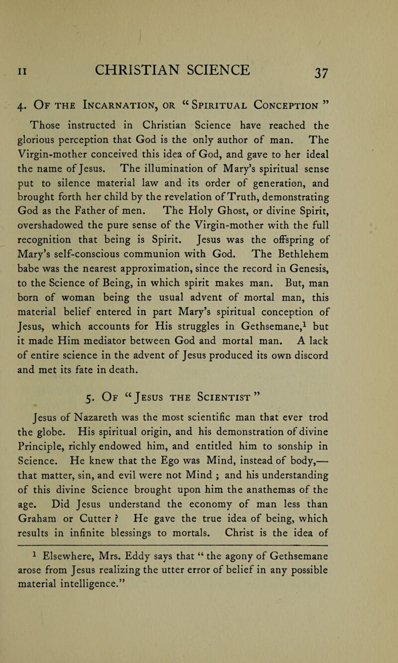 4. Of the Incarnation, or cc Spiritual Conception ” Those instructed in Christian Science have reached the glorious perception that God is the only author of man. The Virgin-mother conceived this idea of God, and gave to her ideal the name of Jesus. The illumination of Mary’s spiritual sense put to silence material law and its order of generation, and brought forth her child by the revelation of Truth, demonstrating God as the Father of men. The Holy Ghost, or divine Spirit, overshadowed the pure sense of the Virgin-mother with the full recognition that being is Spirit. Jesus was the offspring of Mary’s self-conscious communion with God. The Bethlehem babe was the nearest approximation, since the record in Genesis, to the Science of Being, in which spirit makes man. But, man born of woman being the usual advent of mortal man, this material belief entered in part Mary’s spiritual conception of Jesus, which accounts for His struggles in Gethsemane,1 but it made Him mediator between God and mortal man. A lack of entire science in the advent of Jesus produced its own discord and met its fate in death. 5. Of ccJesus the Scientist” Jesus of Nazareth was the most scientific man that ever trod the globe. His spiritual origin, and his demonstration of divine Principle, richly endowed him, and entitled him to sonship in Science. He knew that the Ego was Mind, instead of body,— that matter, sin, and evil were not Mind ; and his understanding of this divine Science brought upon him the anathemas of the age. Did Jesus understand the economy of man less than Graham or Cutter ? He gave the true idea of being, which results in infinite blessings to mortals. Christ is the idea of 1 Elsewhere, Mrs. Eddy says that “ the agony of Gethsemane arose from Jesus realizing the utter error of belief in any possible material intelligence.”