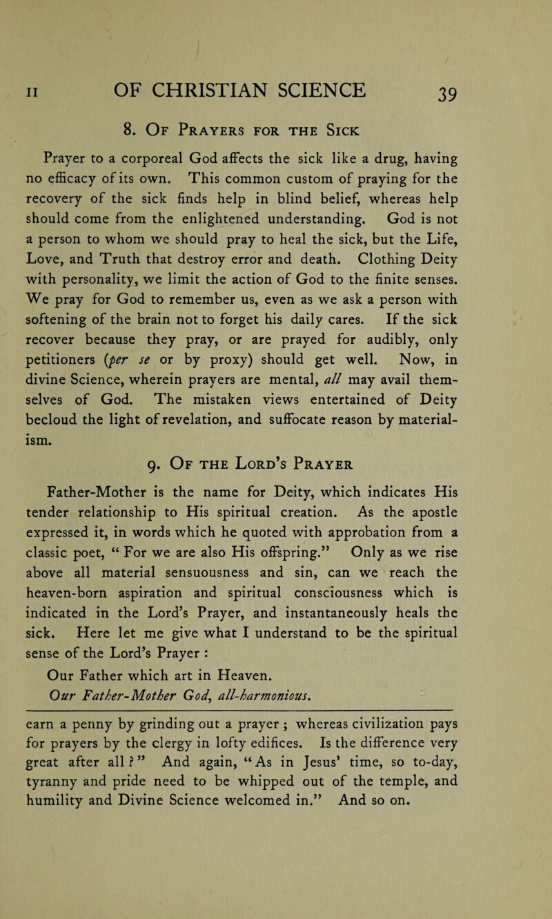 8. Of Prayers for the Sick Prayer to a corporeal God affects the sick like a drug, having no efficacy of its own. This common custom of praying for the recovery of the sick finds help in blind belief, whereas help should come from the enlightened understanding. God is not a person to whom we should pray to heal the sick, but the Life, Love, and Truth that destroy error and death. Clothing Deity with personality, we limit the action of God to the finite senses. We pray for God to remember us, even as we ask a person with softening of the brain not to forget his daily cares. If the sick recover because they pray, or are prayed for audibly, only petitioners (per se or by proxy) should get well. Now, in divine Science, wherein prayers are mental, all may avail them¬ selves of God. The mistaken views entertained of Deity becloud the light of revelation, and suffocate reason by material¬ ism. 9. Of the Lord’s Prayer Father-Mother is the name for Deity, which indicates His tender relationship to His spiritual creation. As the apostle expressed it, in words which he quoted with approbation from a classic poet, “ For we are also His offspring.” Only as we rise above all material sensuousness and sin, can we reach the heaven-born aspiration and spiritual consciousness which is indicated in the Lord’s Prayer, and instantaneously heals the sick. Here let me give what I understand to be the spiritual sense of the Lord’s Prayer : Our Father which art in Heaven. Our Father-Mother God, all-harmonious. earn a penny by grinding out a prayer ; whereas civilization pays for prayers by the clergy in lofty edifices. Is the difference very great after all?” And again, “As in Jesus’ time, so to-day, tyranny and pride need to be whipped out of the temple, and humility and Divine Science welcomed in.” And so on.