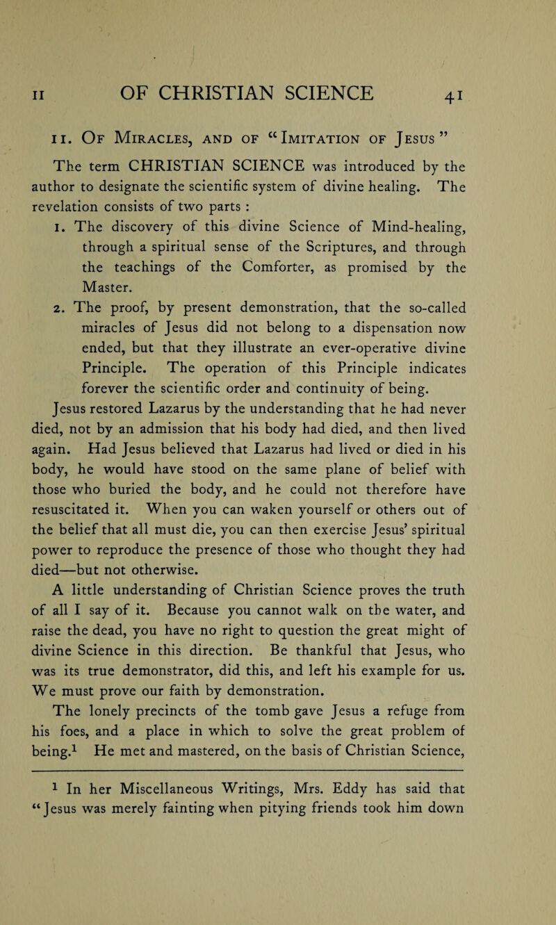 11. Of Miracles, and of “Imitation of Jesus” The term CHRISTIAN SCIENCE was introduced by the author to designate the scientific system of divine healing. The revelation consists of two parts : 1. The discovery of this divine Science of Mind-healing, through a spiritual sense of the Scriptures, and through the teachings of the Comforter, as promised by the Master. 2. The proof, by present demonstration, that the so-called miracles of Jesus did not belong to a dispensation now ended, but that they illustrate an ever-operative divine Principle. The operation of this Principle indicates forever the scientific order and continuity of being. Jesus restored Lazarus by the understanding that he had never died, not by an admission that his body had died, and then lived again. Had Jesus believed that Lazarus had lived or died in his body, he would have stood on the same plane of belief with those who buried the body, and he could not therefore have resuscitated it. When you can waken yourself or others out of the belief that all must die, you can then exercise Jesus’ spiritual power to reproduce the presence of those who thought they had died—but not otherwise. A little understanding of Christian Science proves the truth of all I say of it. Because you cannot walk on the water, and raise the dead, you have no right to question the great might of divine Science in this direction. Be thankful that Jesus, who was its true demonstrator, did this, and left his example for us. We must prove our faith by demonstration. The lonely precincts of the tomb gave Jesus a refuge from his foes, and a place in which to solve the great problem of being.1 He met and mastered, on the basis of Christian Science, 1 In her Miscellaneous Writings, Mrs. Eddy has said that “Jesus was merely fainting when pitying friends took him down