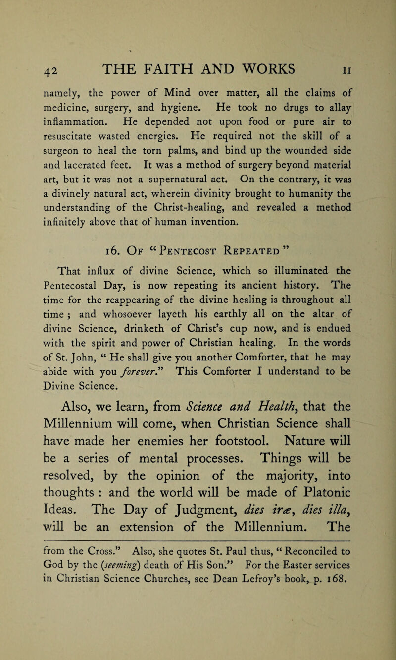 namely, the power of Mind over matter, all the claims of medicine, surgery, and hygiene. He took no drugs to allay inflammation. He depended not upon food or pure air to resuscitate wasted energies. He required not the skill of a surgeon to heal the torn palms, and bind up the wounded side and lacerated feet. It was a method of surgery beyond material art, but it was not a supernatural act. On the contrary, it was a divinely natural act, wherein divinity brought to humanity the understanding of the Christ-healing, and revealed a method infinitely above that of human invention. 16. Of “Pentecost Repeated” That influx of divine Science, which so illuminated the Pentecostal Day, is now repeating its ancient history. The time for the reappearing of the divine healing is throughout all time ; and whosoever layeth his earthly all on the altar of divine Science, drinketh of Christ’s cup now, and is endued with the spirit and power of Christian healing. In the words of St. John, “ He shall give you another Comforter, that he may abide with you forever.” This Comforter I understand to be Divine Science. Also, we learn, from Science and Healthy that the Millennium will come, when Christian Science shall have made her enemies her footstool. Nature will be a series of mental processes. Things will be resolved, by the opinion of the maj’ority, into thoughts : and the world will be made of Platonic Ideas. The Day of Judgment, dies ir*e, dies ilia, will be an extension of the Millennium. The from the Cross.” Also, she quotes St. Paul thus, “ Reconciled to God by the (seeming) death of His Son.” For the Easter services in Christian Science Churches, see Dean Lefroy’s book, p. 168.
