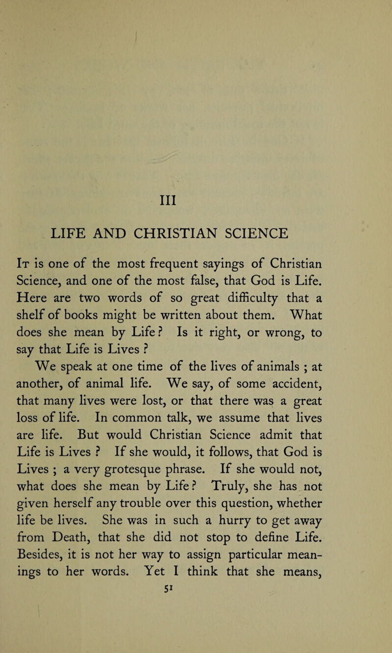 Ill LIFE AND CHRISTIAN SCIENCE It is one of the most frequent sayings of Christian Science, and one of the most false, that God is Life. Here are two words of so great difficulty that a shelf of books might be written about them. What does she mean by Life ? Is it right, or wrong, to say that Life is Lives ? We speak at one time of the lives of animals ; at another, of animal life. We say, of some accident, that many lives were lost, or that there was a great loss of life. In common talk, we assume that lives are life. But would Christian Science admit that Life is Lives ? If she would, it follows, that God is Lives ; a very grotesque phrase. If she would not, what does she mean by Life ? Truly, she has not given herself any trouble over this question, whether life be lives. She was in such a hurry to get away from Death, that she did not stop to define Life. Besides, it is not her way to assign particular mean¬ ings to her words. Yet I think that she means,