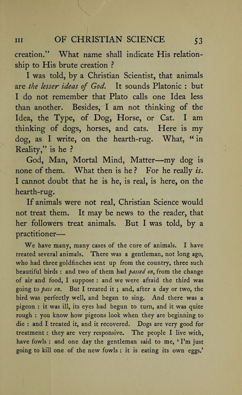 creation.” What name shall indicate His relation¬ ship to His brute creation ? I was told, by a Christian Scientist, that animals are the lesser ideas of God. It sounds Platonic : but I do not remember that Plato calls one Idea less than another. Besides, I am not thinking of the Idea, the Type, of Dog, Horse, or Cat, I am thinking of dogs, horses, and cats. Here is my dog, as I write, on the hearth-rug. What, <c in Reality,” is he ? God, Man, Mortal Mind, Matter—my dog is none of them. What then is he ? For he really is. I cannot doubt that he is he, is real, is here, on the hearth-rug. If animals were not real, Christian Science would not treat them. It may be news to the reader, that her followers treat animals. But I was told, by a practitioner— We have many, many cases of the cure of animals. I have treated several animals. There was a gentleman, not long ago, who had three goldfinches sent up from the country, three such beautiful birds : and two of them had passed on, from the change of air and food, I suppose : and we were afraid the third was going to pass on. But I treated it ; and, after a day or two, the bird was perfectly well, and began to sing. And there was a pigeon : it was ill, its eyes had begun to turn, and it was quite rough : you know how pigeons look when they are beginning to die : and I treated it, and it recovered. Dogs are very good for treatment : they are very responsive. The people I live with, have fowls : and one day the gentleman said to me, ‘ I’m just going to kill one of the new fowls : it is eating its own eggs.’
