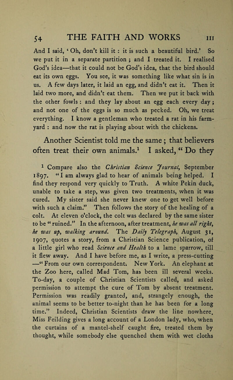 And I said, ‘ Oh, don’t kill it : it is such a beautiful bird.’ So we put it in a separate partition ; and I treated it. I realised God’s idea—that it could not be God’s idea, that the bird should eat its own eggs. You see, it was something like what sin is in us. A few days later, it laid an egg, and didn’t eat it. Then it laid two more, and didn’t eat them. Then we put it back with the other fowls : and they lay about an egg each every day; and not one of the eggs is so much as pecked. Oh, we treat everything. I know a gentleman who treated a rat in his farm¬ yard : and now the rat is playing about with the chickens. Another Scientist told me the same ; that believers often treat their own animals.1 I asked, “ Do they 1 Compare also the Christian Science Journal, September 1897. “I am always glad to hear of animals being helped. I find they respond very quickly to Truth. A white Pekin duck, unable to take a step, was given two treatments, when it was cured. My sister said she never knew one to get well before with such a claim.” Then follows the story of the healing of a colt. At eleven o’clock, the colt was declared by the same sister to be “ ruined.” In the afternoon, after treatment, he was all right, he was up, walking around. The Daily Telegraph, August 31, 1907, quotes a story, from a Christian Science publication, of a little girl who read Science and Health to a lame sparrow, till it flew away. And I have before me, as I write, a press-cutting —“From our own correspondent; New York. An elephant at the Zoo here, called Mad Tom, has been ill several weeks. To-day, a couple of Christian Scientists called, and asked permission to attempt the cure of Tom by absent treatment. Permission was readily granted, and, strangely enough, the animal seems to be better to-night than he has been for a long time.” Indeed, Christian Scientists draw the line nowhere. Miss Feilding gives a long account of a London lady, who, when the curtains of a mantel-shelf caught fire, treated them by thought, while somebody else quenched them with wet cloths