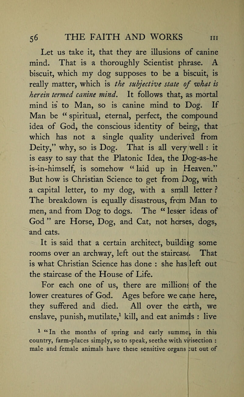 Let us take it, that they are illusions of canine mind. That is a thoroughly Scientist phrase. A biscuit, which my dog supposes to be a biscuit, is really matter, which is the subjective state of what is herein termed canine mind. It follows that, as mortal mind is' to Man, so is canine mind to Dog. If Man be cc spiritual, eternal, perfect, the compound idea of God, the conscious identity of being, that which has not a single quality underived from Deity,” why, so is Dog. That is all very well: it is easy to say that the Platonic Idea, the Dog-as-he is-in-himself, is somehow “ laid up in Heaven.” But how is Christian Science to get from Dog, with a capital letter, to my dog, with a small letter ? The breakdown is equally disastrous, from Man to men, and from Dog to dogs. The <£ lesser ideas of God ” are Horse, Dog, and Cat, not horses, dogs, and cats. It is said that a certain architect, building some rooms over an archway, left out the staircase That is what Christian Science has done : she has left out the staircase of the House of Life. For each one of us, there are millions of the lower creatures of God. Ages before we catie here, they suffered and died. All over the e^rth, we enslave, punish, mutilate,1 kill, and eat animis : live 1 “ In the months of spring and early summei, in this country, farm-places simply, so to speak, seethe with vivisection : male and female animals have these sensitive organs put out of