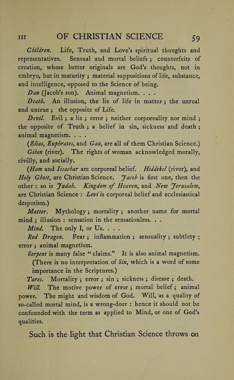 Children. Life, Truth, and Love’s spiritual thoughts and representatives. Sensual and mortal beliefs ; counterfeits of creation, whose better originals are God’s thoughts, not in embryo, but in maturity ; material suppositions of life, substance, and intelligence, opposed to the Science of being. Dan (Jacob’s son). Animal magnetism. . . . Death. An illusion, the lie of life in matter ; the unreal and untrue ; the opposite of Life. Devil. Evil ; a lie ; error ; neither corporeality nor mind ; the opposite of Truth ; a belief in sin, sickness and death ; animal magnetism. . . . [Elias, Euphrates, and Gad, are all of them Christian Science.) Gihon (river). The rights of woman acknowledged morally, civilly, and socially. [Ham and Issachar are corporeal belief. Hiddekel (river), and Holy Ghost, are Christian Science. Jacob is first one, then the other : so is Judah. Kingdom of Heaven, and Nezv Jerusalem, are Christian Science : Levi is corporeal belief and ecclesiastical despotism.) Matter. Mythology ; mortality ; another name for mortal mind ; illusion : sensation in the sensationless. . . Mind. The only I, or Us. . . . Red Dragon. Fear ; inflammation ; sensuality ; subtlety ; error ; animal magnetism. Serpent is many false “ claims.” It is also animal magnetism. (There is no interpretation of Sin, which is a word of some importance in the Scriptures.) Tares. Mortality ; error ; sin ; sickness ; disease ; death. Will. The motive power of error ; mortal belief; animal power. The might and wisdom of God. Will, as a quality of so-called mortal mind, is a wrong-doer : hence it should not be confounded with the term as applied to Mind, or one of God’s qualities. Such is the light that Christian Science throws on