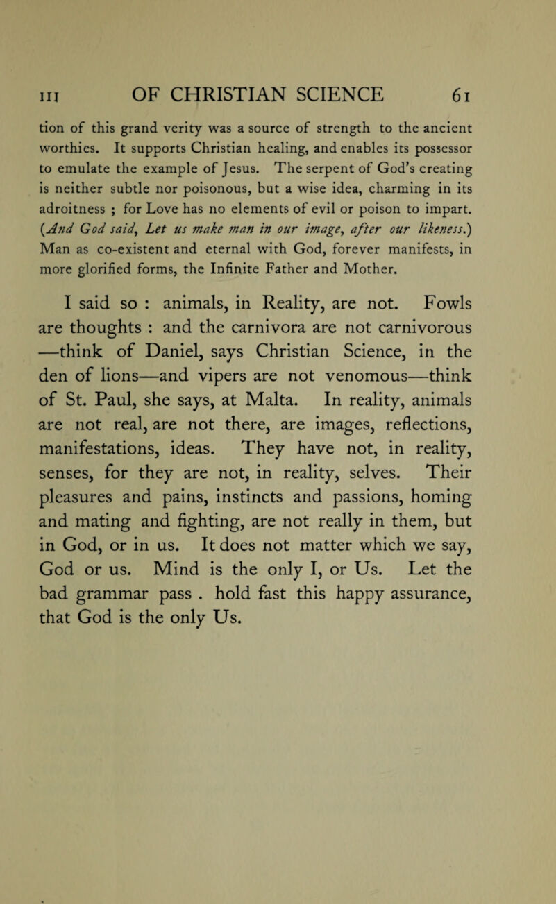 tion of this grand verity was a source of strength to the ancient worthies. It supports Christian healing, and enables its possessor to emulate the example of Jesus. The serpent of God’s creating is neither subtle nor poisonous, but a wise idea, charming in its adroitness ; for Love has no elements of evil or poison to impart. {And God said, Let us make man in our image, after our likeness.) Man as co-existent and eternal with God, forever manifests, in more glorified forms, the Infinite Father and Mother. I said so : animals, in Reality, are not. Fowls are thoughts : and the carnivora are not carnivorous —think of Daniel, says Christian Science, in the den of lions—and vipers are not venomous—think of St. Paul, she says, at Malta. In reality, animals are not real, are not there, are images, reflections, manifestations, ideas. They have not, in reality, senses, for they are not, in reality, selves. Their pleasures and pains, instincts and passions, homing and mating and fighting, are not really in them, but in God, or in us. It does not matter which we say, God or us. Mind is the only I, or Us. Let the bad grammar pass . hold fast this happy assurance, that God is the only Us.