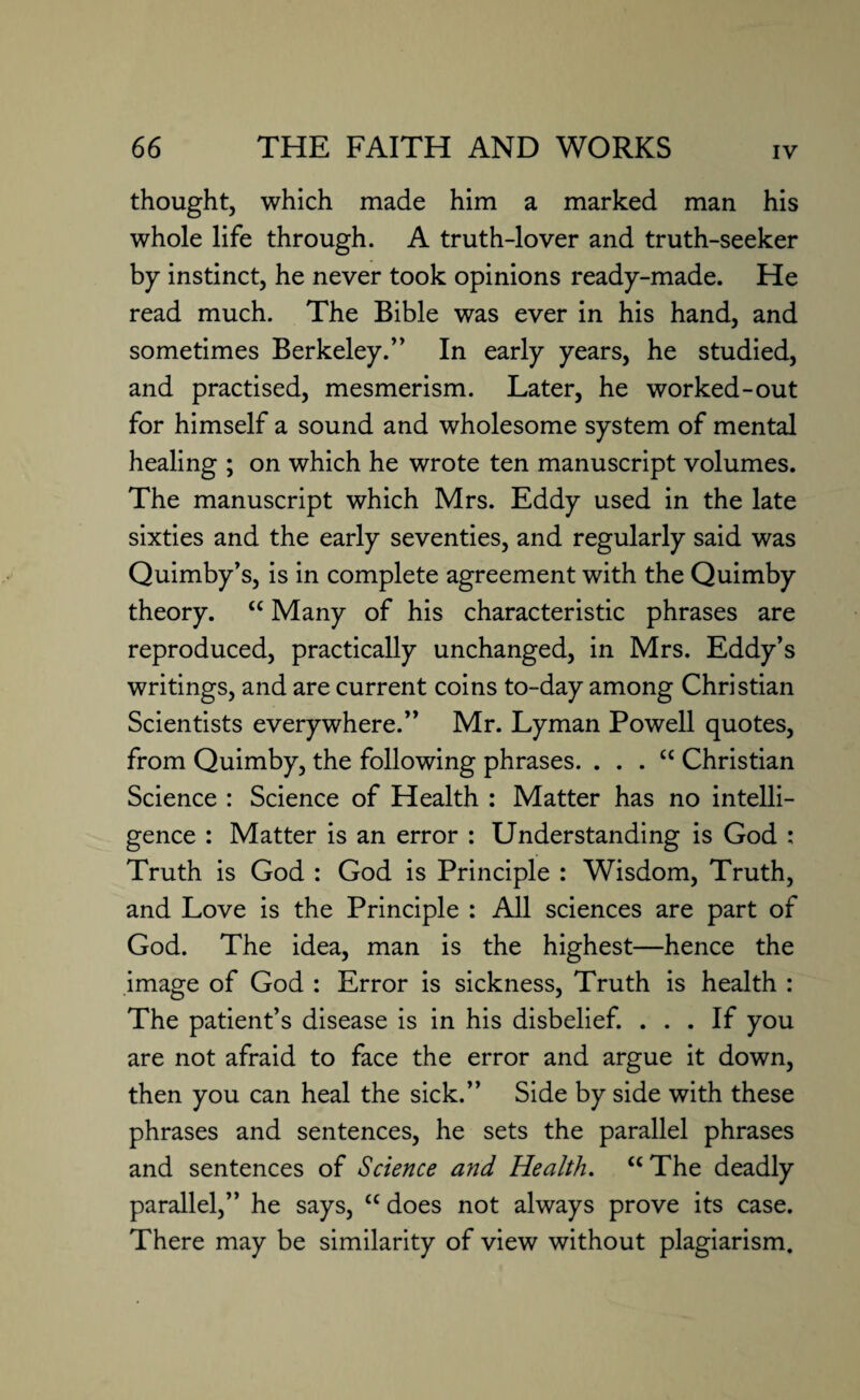 thought, which made him a marked man his whole life through. A truth-lover and truth-seeker by instinct, he never took opinions ready-made. He read much. The Bible was ever in his hand, and sometimes Berkeley.” In early years, he studied, and practised, mesmerism. Later, he worked-out for himself a sound and wholesome system of mental healing ; on which he wrote ten manuscript volumes. The manuscript which Mrs. Eddy used in the late sixties and the early seventies, and regularly said was Quimby’s, is in complete agreement with the Quimby theory. “ Many of his characteristic phrases are reproduced, practically unchanged, in Mrs. Eddy’s writings, and are current coins to-day among Christian Scientists everywhere.” Mr. Lyman Powell quotes, from Quimby, the following phrases. . . . £c Christian Science : Science of Health : Matter has no intelli¬ gence : Matter is an error : Understanding is God : Truth is God : God is Principle : Wisdom, Truth, and Love is the Principle : All sciences are part of God. The idea, man is the highest—hence the image of God : Error is sickness, Truth is health : The patient’s disease is in his disbelief. ... If you are not afraid to face the error and argue it down, then you can heal the sick.” Side by side with these phrases and sentences, he sets the parallel phrases and sentences of Science and Health. “ The deadly parallel,” he says, cc does not always prove its case. There may be similarity of view without plagiarism.