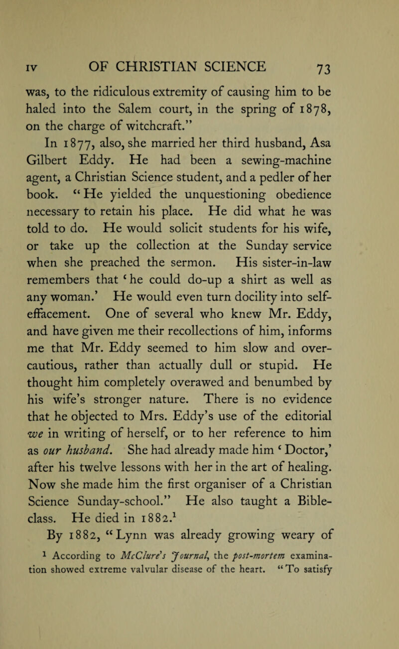 was, to the ridiculous extremity of causing him to be haled into the Salem court, in the spring of 1878, on the charge of witchcraft.” In 1877, also, she married her third husband, Asa Gilbert Eddy. He had been a sewing-machine agent, a Christian Science student, and a pedler of her book. “ He yielded the unquestioning obedience necessary to retain his place. He did what he was told to do. He would solicit students for his wife, or take up the collection at the Sunday service when she preached the sermon. His sister-in-law remembers that che could do-up a shirt as well as any woman.’ He would even turn docility into self- effacement. One of several who knew Mr. Eddy, and have given me their recollections of him, informs me that Mr. Eddy seemed to him slow and over¬ cautious, rather than actually dull or stupid. He thought him completely overawed and benumbed by his wife’s stronger nature. There is no evidence that he objected to Mrs. Eddy’s use of the editorial we in writing of herself, or to her reference to him as our husband. She had already made him c Doctor,’ after his twelve lessons with her in the art of healing. Now she made him the first organiser of a Christian Science Sunday-school.” He also taught a Bible- class. He died in 1882.1 By 1882, “Lynn was already growing weary of 1 According to McClure's Journal, the post-mortem examina¬ tion showed extreme valvular disease of the heart. “To satisfy