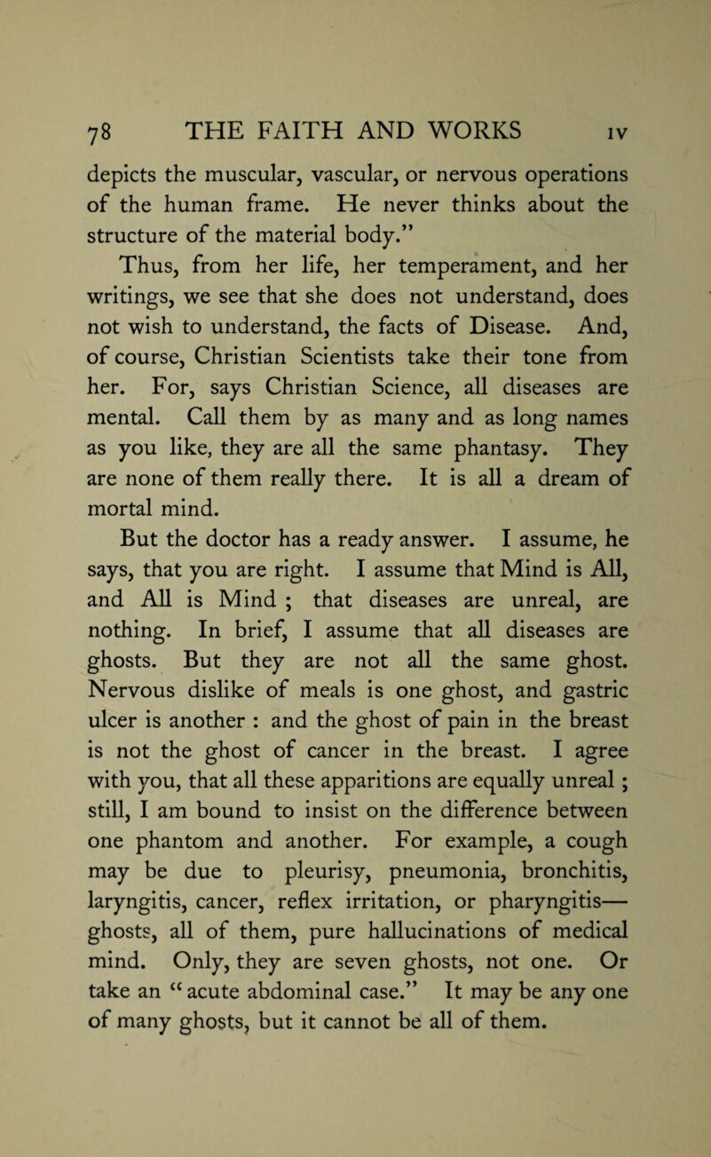 depicts the muscular, vascular, or nervous operations of the human frame. He never thinks about the structure of the material body.” Thus, from her life, her temperament, and her writings, we see that she does not understand, does not wish to understand, the facts of Disease. And, of course, Christian Scientists take their tone from her. For, says Christian Science, all diseases are mental. Call them by as many and as long names as you like, they are all the same phantasy. They are none of them really there. It is all a dream of mortal mind. But the doctor has a ready answer. I assume, he says, that you are right. I assume that Mind is All, and All is Mind ; that diseases are unreal, are nothing. In brief, I assume that all diseases are ghosts. But they are not all the same ghost. Nervous dislike of meals is one ghost, and gastric ulcer is another : and the ghost of pain in the breast is not the ghost of cancer in the breast. I agree with you, that all these apparitions are equally unreal ; still, I am bound to insist on the difference between one phantom and another. For example, a cough may be due to pleurisy, pneumonia, bronchitis, laryngitis, cancer, reflex irritation, or pharyngitis— ghosts, all of them, pure hallucinations of medical mind. Only, they are seven ghosts, not one. Or take an ££ acute abdominal case.” It may be any one of many ghosts, but it cannot be all of them.