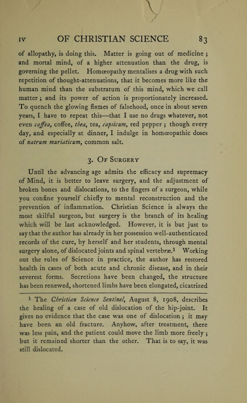 v J . J of allopathy, is doing this. Matter is going out of medicine ; and mortal mind, of a higher attenuation than the drug, is governing the pellet. Homoeopathy mentalises a drug with such repetition of thought-attenuations, that it becomes more like the human mind than the substratum of this mind, which we call matter ; and its power of action is proportionately increased. To quench the glowing flames of falsehood, once in about seven years, I have to repeat this—that I use no drugs whatever, not even caffea, coffee, thea, tea, capsicum, red pepper ; though every day, and especially at dinner, I indulge in homoeopathic doses of nairum muriaticum, common salt. 3. Of Surgery Until the advancing age admits the efficacy and supremacy of Mind, it is better to leave surgery, and the adjustment of broken bones and dislocations, to the fingers of a surgeon, while you confine yourself chiefly to mental reconstruction and the prevention of inflammation. Christian Science is always the most skilful surgeon, but surgery is the branch of its healing which will be last acknowledged. However, it is but just to say that the author has already in her possession well-authenticated records of the cure, by herself and her students, through mental surgery alone, of dislocated joints and spinal vertebrae.1 Working out the rules of Science in practice, the author has restored health in cases of both acute and chronic disease, and in their severest forms. Secretions have been changed, the structure has been renewed, shortened limbs have been elongated, cicatrized 1 The Christian Science Sentinel, August 8, 1908, describes the healing of a case of old dislocation of the hip-joint. It gives no evidence that the case was one of dislocation ; it may have been an old fracture. Anyhow, after treatment, there was less pain, and the patient could move the limb more freely ; but it remained shorter than the other. That is to say, it was still dislocated.