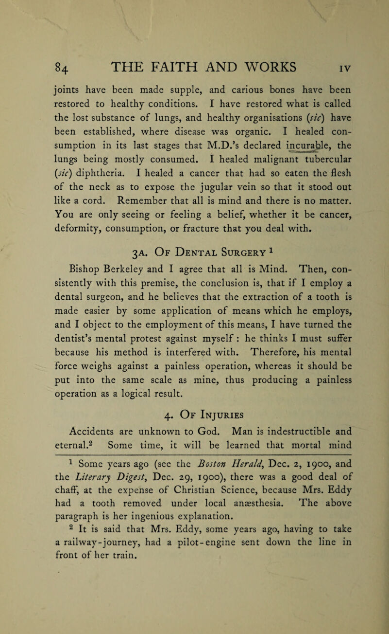 joints have been made supple, and carious bones have been restored to healthy conditions. I have restored what is called the lost substance of lungs, and healthy organisations (sic) have been established, where disease was organic. I healed con¬ sumption in its last stages that M.D.’s declared incurable, the lungs being mostly consumed. I healed malignant tubercular (sic) diphtheria. I healed a cancer that had so eaten the flesh of the neck as to expose the jugular vein so that it stood out like a cord. Remember that all is mind and there is no matter. You are only seeing or feeling a belief, whether it be cancer, deformity, consumption, or fracture that you deal with. 3A. Of Dental Surgery 1 Bishop Berkeley and I agree that all is Mind. Then, con¬ sistently with this premise, the conclusion is, that if I employ a dental surgeon, and he believes that the extraction of a tooth is made easier by some application of means which he employs, and I object to the employment of this means, I have turned the dentist’s mental protest against myself : he thinks I must suffer because his method is interfered with. Therefore, his mental force weighs against a painless operation, whereas it should be put into the same scale as mine, thus producing a painless operation as a logical result. 4. Of Injuries Accidents are unknown to God. Man is indestructible and eternal.2 Some time, it will be learned that mortal mind 1 Some years ago (see the Boston Herald, Dec. 2, 1900, and the Literary Digest, Dec. 29, 1900), there was a good deal of chaff', at the expense of Christian Science, because Mrs. Eddy had a tooth removed under local anaesthesia. The above paragraph is her ingenious explanation. 2 It is said that Mrs. Eddy, some years ago, having to take a railway-journey, had a pilot-engine sent down the line in front of her train.