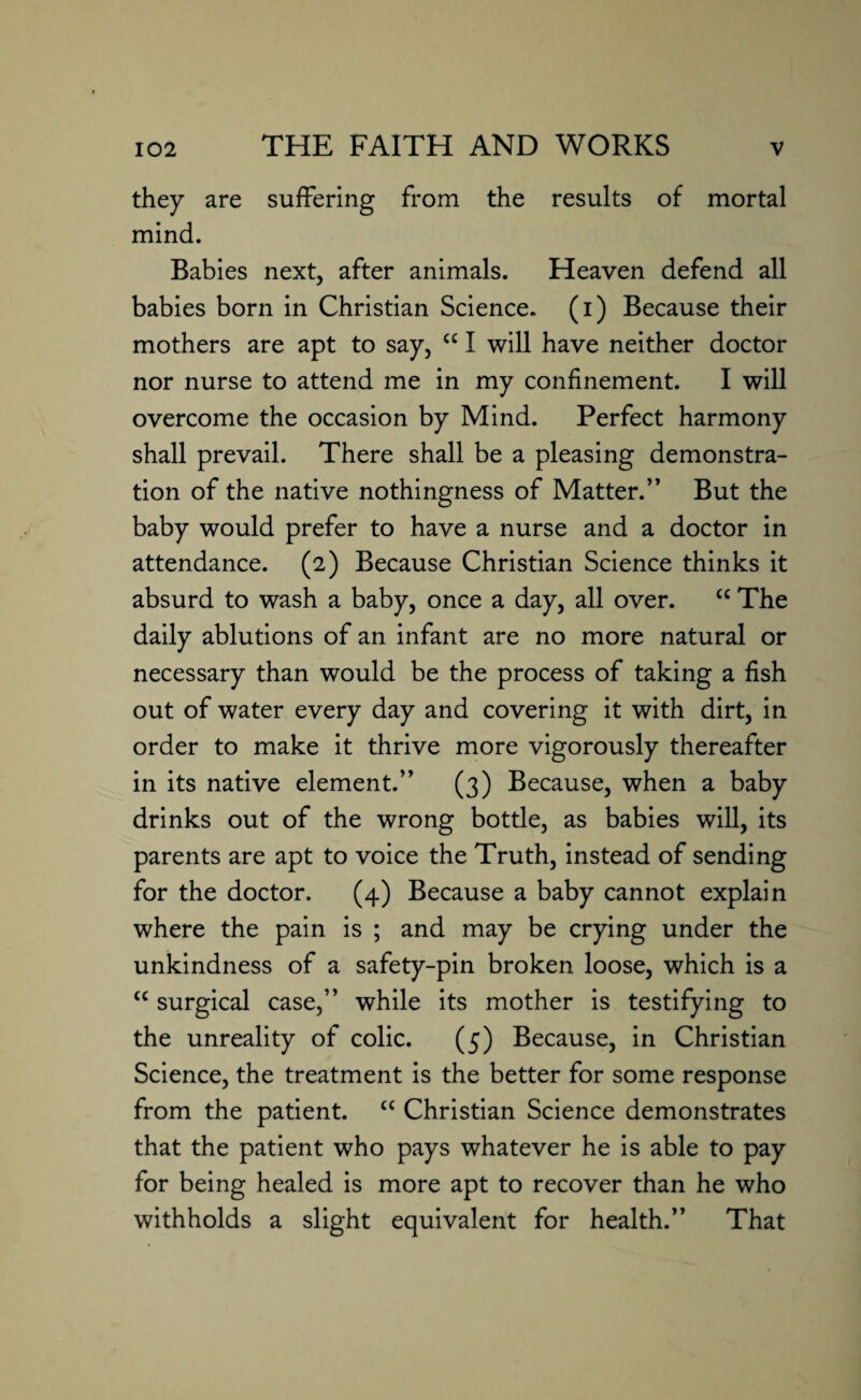 they are suffering from the results of mortal mind. Babies next, after animals. Heaven defend all babies born in Christian Science, (i) Because their mothers are apt to say, cc I will have neither doctor nor nurse to attend me in my confinement. I will overcome the occasion by Mind. Perfect harmony shall prevail. There shall be a pleasing demonstra¬ tion of the native nothingness of Matter.” But the baby would prefer to have a nurse and a doctor in attendance. (2) Because Christian Science thinks it absurd to wash a baby, once a day, all over. “ The daily ablutions of an infant are no more natural or necessary than would be the process of taking a fish out of water every day and covering it with dirt, in order to make it thrive more vigorously thereafter in its native element.” (3) Because, when a baby drinks out of the wrong bottle, as babies will, its parents are apt to voice the Truth, instead of sending for the doctor. (4) Because a baby cannot explain where the pain is ; and may be crying under the unkindness of a safety-pin broken loose, which is a “ surgical case,” while its mother is testifying to the unreality of colic. (5) Because, in Christian Science, the treatment is the better for some response from the patient. “ Christian Science demonstrates that the patient who pays whatever he is able to pay for being healed is more apt to recover than he who withholds a slight equivalent for health.” That