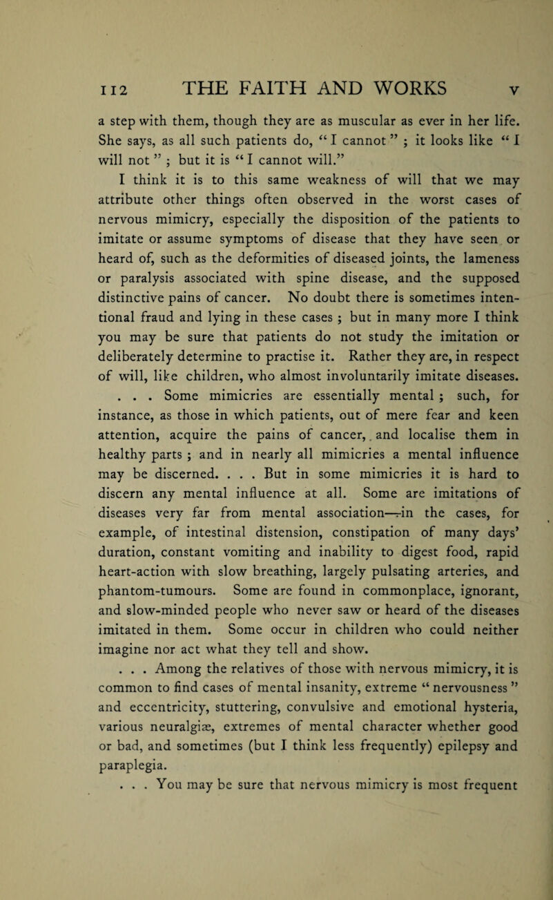 a step with them, though they are as muscular as ever in her life. She says, as all such patients do, “ I cannot ” ; it looks like “ I will not ” ; but it is “ I cannot will.” I think it is to this same weakness of will that we may attribute other things often observed in the worst cases of nervous mimicry, especially the disposition of the patients to imitate or assume symptoms of disease that they have seen or heard of, such as the deformities of diseased joints, the lameness or paralysis associated with spine disease, and the supposed distinctive pains of cancer. No doubt there is sometimes inten¬ tional fraud and lying in these cases ; but in many more I think you may be sure that patients do not study the imitation or deliberately determine to practise it. Rather they are, in respect of will, like children, who almost involuntarily imitate diseases. . . . Some mimicries are essentially mental ; such, for instance, as those in which patients, out of mere fear and keen attention, acquire the pains of cancer,. and localise them in healthy parts ; and in nearly all mimicries a mental influence may be discerned. . . . But in some mimicries it is hard to discern any mental influence at all. Some are imitations of diseases very far from mental association—in the cases, for example, of intestinal distension, constipation of many days’ duration, constant vomiting and inability to digest food, rapid heart-action with slow breathing, largely pulsating arteries, and phantom-tumours. Some are found in commonplace, ignorant, and slow-minded people who never saw or heard of the diseases imitated in them. Some occur in children who could neither imagine nor act what they tell and show. . . . Among the relatives of those with nervous mimicry, it is common to find cases of mental insanity, extreme “ nervousness ” and eccentricity, stuttering, convulsive and emotional hysteria, various neuralgias, extremes of mental character whether good or bad, and sometimes (but I think less frequently) epilepsy and paraplegia. . . . You maybe sure that nervous mimicry is most frequent