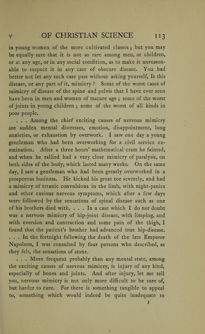 in young women of the more cultivated classes ; but you may be equally sure that it is not so rare among men, or children, or at any age, or in any social condition, as to make it unreason¬ able to suspect it in any case of obscure disease. You had better not let any such case pass without asking yourself, Is this disease, or any part of it, mimicry ? Some of the worst cases of mimicry of disease of the spine and pelvis that I have ever seen have been in men and women of mature age ; some of the worst of joints in young children ; some of the worst of all kinds in poor people. . . . Among the chief exciting causes of nervous mimicry are sudden mental distresses, emotion, disappointment, long anxieties, or exhaustion by overwork. I saw one day a young gentleman who had been overworking for a civil service ex¬ amination. After a three hours’ mathematical cram he fainted, and when he rallied had a very close mimicry of paralysis, on both sides of the body, which lasted many weeks. On the same day, I saw a gentleman who had been greatly overworked in a prosperous business. He kicked his great toe severely, and had a mimicry of tetanic convulsions in the limb, with night-panics and other curious nervous symptoms, which after a few days were followed by the sensations of spinal disease such as one of his brothers died with. ... In a case which I do not doubt was a nervous mimicry of hip-joint disease, with limping, and with eversion and contraction and some pain of the thigh, I found that the patient’s brother had advanced true hip-disease. . . . In the fortnight following the death of the late Emperor Napoleon, I was consulted by four persons who described, as they felt, the sensations of stone. . . . More frequent probably than any mental state, among the exciting causes of nervous mimicry, is injury of any kind, especially of bones and joints. And after injury, let me tell you, nervous mimicry is not only more difficult to be sure of, but harder to cure. For there is something tangible to appeal to, something which would indeed be quite inadequate to I