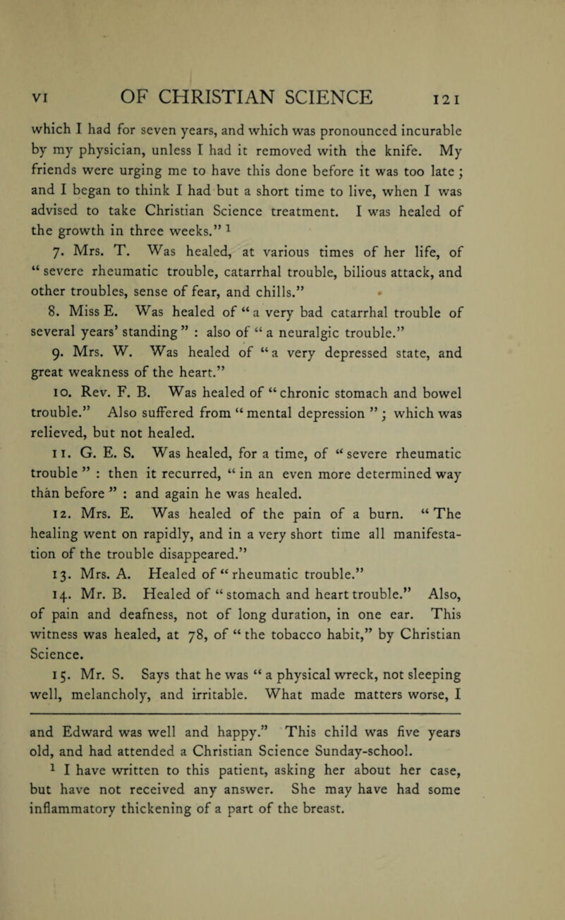 which I had for seven years, and which was pronounced incurable by my physician, unless I had it removed with the knife. My friends were urging me to have this done before it was too late ; and I began to think I had but a short time to live, when I was advised to take Christian Science treatment. I was healed of the growth in three weeks.” * 1 7. Mrs. T. Was healed, at various times of her life, of “ severe rheumatic trouble, catarrhal trouble, bilious attack, and other troubles, sense of fear, and chills.” 8. Miss E. Was healed of “ a very bad catarrhal trouble of several years’ standing ” : also of “ a neuralgic trouble.” 9. Mrs. W. Was healed of “a very depressed state, and great weakness of the heart.” 10. Rev. F. B. Was healed of “chronic stomach and bowel trouble.” Also suffered from “mental depression ”; which was relieved, but not healed. 11. G. E. S. Was healed, for a time, of “severe rheumatic trouble ” : then it recurred, “ in an even more determined way than before ” : and again he was healed. 12. Mrs. E. Was healed of the pain of a burn. “The healing went on rapidly, and in a very short time all manifesta¬ tion of the trouble disappeared.” 13. Mrs. A. Healed of “ rheumatic trouble.” 14. Mr. B. Healed of “ stomach and heart trouble.” Also, of pain and deafness, not of long duration, in one ear. This witness was healed, at 78, of “ the tobacco habit,” by Christian Science. 15. Mr. S. Says that he was “ a physical wreck, not sleeping well, melancholy, and irritable. What made matters worse, I and Edward was well and happy.” This child was five years old, and had attended a Christian Science Sunday-school. 1 I have written to this patient, asking her about her case, but have not received any answer. She may have had some inflammatory thickening of a part of the breast.