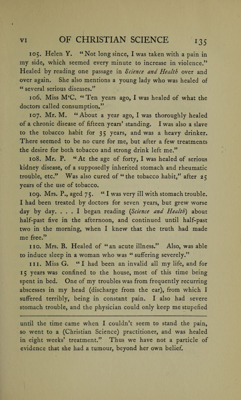 *35 105. Helen Y. “Not long since, I was taken with a pain in my side, which seemed every minute to increase in violence.” Healed by reading one passage in Science and Health over and over again. She also mentions a young lady who was healed of “ several serious diseases.” 106. Miss M‘C. “Ten years ago, I was healed of what the doctors called consumption.” 107. Mr. M. “About a year ago, I was thoroughly healed of a chronic disease of fifteen years’ standing. I was also a slave to the tobacco habit for 35 years, and was a heavy drinker. There seemed to be no cure for me, but after a few treatments the desire for both tobacco and strong drink left me.” 108. Mr. P. “At the age of forty, I was healed of serious kidney disease, of a supposedly inherited stomach and rheumatic trouble, etc.” Was also cured of “ the tobacco habit,” after 25 years of the use of tobacco. 109. Mrs. P., aged 75. “ I was very ill with stomach trouble. I had been treated by doctors for seven years, but grew worse day by day. ... I began reading (Science and Health) about half-past five in the afternoon, and continued until half-past two in the morning, when I knew that the truth had made me free.” no. Mrs. B. Healed of “an acute illness.” Also, was able to induce sleep in a woman who was “ suffering severely.” III. Miss G. “I had been an invalid all my life, and for 15 years was confined to the house, most of this time being spent in bed. One of my troubles was from frequently recurring abscesses in my head (discharge from the ear), from which I suffered terribly, being in constant pain. I also had severe stomach trouble, and the physician could only keep me stupefied until the time came when I couldn’t seem to stand the pain, so went to a (Christian Science) practitioner, and was healed in eight weeks’ treatment.” Thus we have not a particle of evidence that she had a tumour, beyond her own belief.