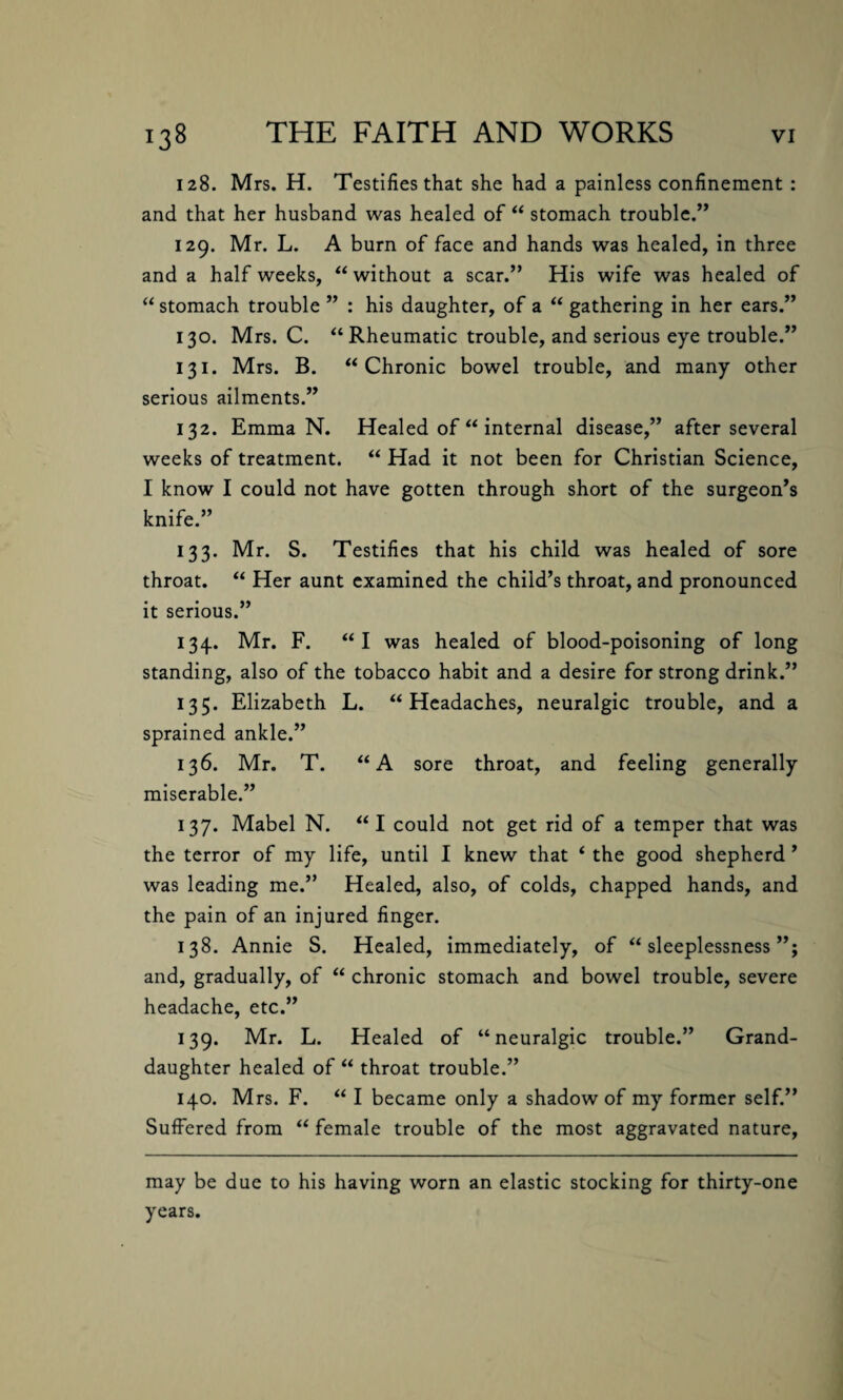 128. Mrs. H. Testifies that she had a painless confinement : and that her husband was healed of “ stomach trouble.” 129. Mr. L. A burn of face and hands was healed, in three and a half weeks, “without a scar.” His wife was healed of “ stomach trouble ” : his daughter, of a “ gathering in her ears.” 130. Mrs. C. “Rheumatic trouble, and serious eye trouble.” 131. Mrs. B. “Chronic bowel trouble, and many other serious ailments.” 132. Emma N. Healed of “ internal disease,” after several weeks of treatment. “ Had it not been for Christian Science, I know I could not have gotten through short of the surgeon’s knife.” 133. Mr. S. Testifies that his child was healed of sore throat. “ Her aunt examined the child’s throat, and pronounced it serious.” 134. Mr. F. “I was healed of blood-poisoning of long standing, also of the tobacco habit and a desire for strong drink.” 135. Elizabeth L. “Headaches, neuralgic trouble, and a sprained ankle.” 136. Mr. T. “A sore throat, and feeling generally miserable.” 137. Mabel N. “I could not get rid of a temper that was the terror of my life, until I knew that ‘ the good shepherd ’ was leading me.” Healed, also, of colds, chapped hands, and the pain of an injured finger. 138. Annie S. Healed, immediately, of “sleeplessness”; and, gradually, of “ chronic stomach and bowel trouble, severe headache, etc.” 139. Mr. L. Healed of “neuralgic trouble.” Grand¬ daughter healed of “ throat trouble.” 140. Mrs. F. “ I became only a shadow of my former self.” Suffered from “ female trouble of the most aggravated nature, may be due to his having worn an elastic stocking for thirty-one years.