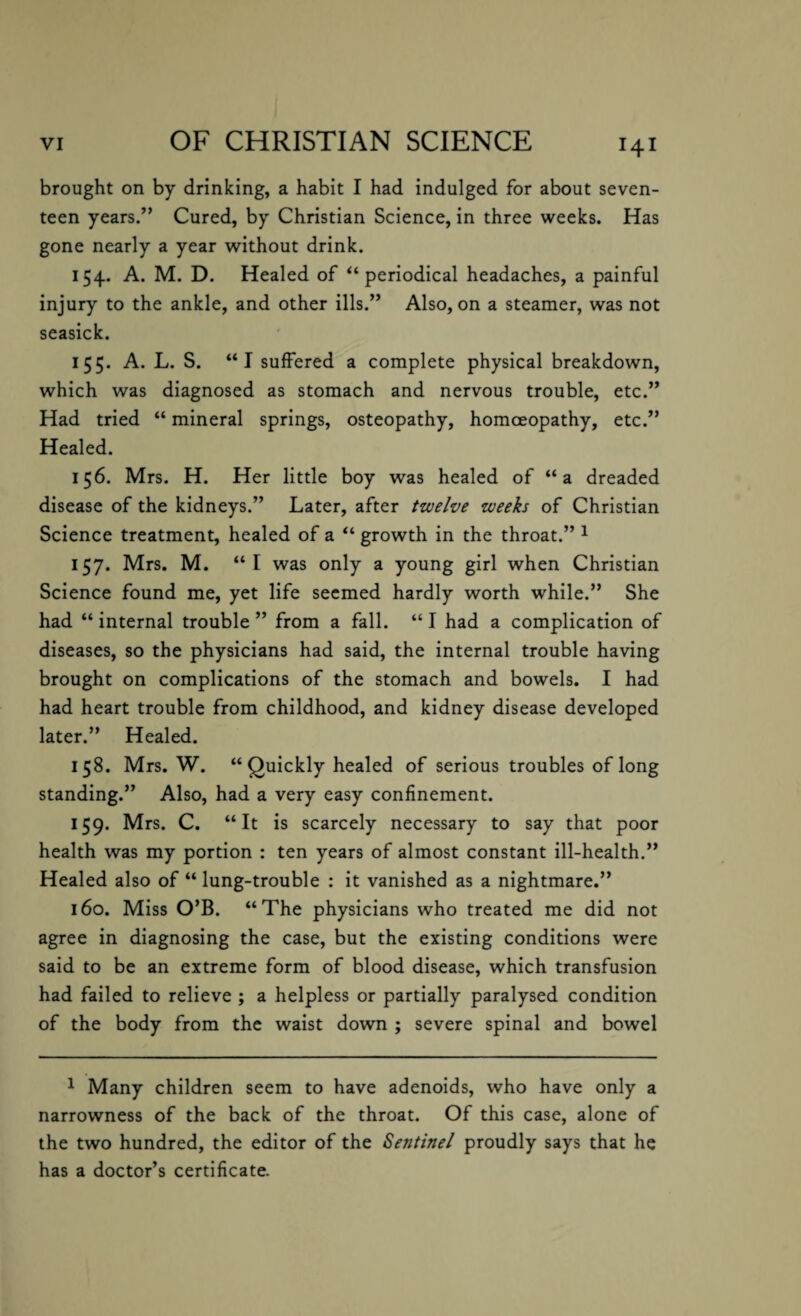 brought on by drinking, a habit I had indulged for about seven¬ teen years.” Cured, by Christian Science, in three weeks. Has gone nearly a year without drink. 154. A. M. D. Healed of ‘‘periodical headaches, a painful injury to the ankle, and other ills.” Also, on a steamer, was not seasick. 155. A. L. S. “I suffered a complete physical breakdown, which was diagnosed as stomach and nervous trouble, etc.” Had tried “ mineral springs, osteopathy, homoeopathy, etc.” Healed. 156. Mrs. H. Her little boy was healed of “a dreaded disease of the kidneys.” Later, after twelve weeks of Christian Science treatment, healed of a “ growth in the throat.” 1 157. Mrs. M. “I was only a young girl when Christian Science found me, yet life seemed hardly worth while.” She had “ internal trouble ” from a fall. “ I had a complication of diseases, so the physicians had said, the internal trouble having brought on complications of the stomach and bowels. I had had heart trouble from childhood, and kidney disease developed later.” Healed. 158. Mrs. W. “ Quickly healed of serious troubles of long standing.” Also, had a very easy confinement. 159. Mrs. C. “It is scarcely necessary to say that poor health was my portion : ten years of almost constant ill-health.” Healed also of “ lung-trouble : it vanished as a nightmare.” 160. Miss O’B. “The physicians who treated me did not agree in diagnosing the case, but the existing conditions were said to be an extreme form of blood disease, which transfusion had failed to relieve ; a helpless or partially paralysed condition of the body from the waist down ; severe spinal and bowel 1 Many children seem to have adenoids, who have only a narrowness of the back of the throat. Of this case, alone of the two hundred, the editor of the Sentinel proudly says that he has a doctor’s certificate.