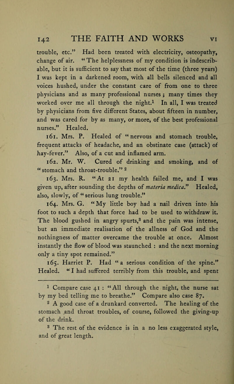 trouble, etc.” Had been treated with electricity, osteopathy, change of air. “ The helplessness of my condition is indescrib¬ able, but it is sufficient to say that most of the time (three years) I was kept in a darkened room, with all bells silenced and all voices hushed, under the constant care of from one to three physicians and as many professional nurses ; many times they worked over me all through the night.1 In all, I was treated by physicians from five different States, about fifteen in number, and was cared for by as many, or more, of the best professional nurses.” Healed. 161. Mrs. P. Healed of “nervous and stomach trouble, frequent attacks of headache, and an obstinate case (attack) of hay-fever.” Also, of a cut and inflamed arm. 162. Mr. W. Cured of drinking and smoking, and of “ stomach and throat-trouble.” 2 163. Mrs. R. “At 21 my health failed me, and I was given up, after sounding the depths of materia medica.” Healed, also, slowly, of “ serious lung trouble.” 164. Mrs. G. “My little boy had a nail driven into his foot to such a depth that force had to be used to withdraw it. The blood gushed in angry spurts,3 and the pain was intense, but an immediate realisation of the allness of God and the nothingness of matter overcame the trouble at once. Almost instantly the flow of blood was staunched : and the next morning only a tiny spot remained.” 165. Harriet P. Had “a serious condition of the spine.” Healed. “ I had suffered terribly from this trouble, and spent 1 Compare case 41 : “All through the night, the nurse sat by my bed telling me to breathe.” Compare also case 87. 2 A good case of a drunkard converted. The healing of the stomach and throat troubles, of course, followed the giving-up of the drink. 3 The rest of the evidence is in a no less exaggerated style, and of great length.