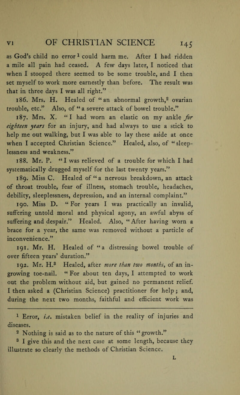 H5 as God’s child no error 1 could harm me. After I had ridden a mile all pain had ceased. A few days later, I noticed that when I stooped there seemed to be some trouble, and I then set myself to work more earnestly than before. The result was that in three days I was all right.” 186. Mrs. H. Healed of “an abnormal growth,2 ovarian trouble, etc.” Also, of “ a severe attack of bowel trouble.” 187. Mrs. X. “I had worn an elastic on my ankle for eighteen years for an injury, and had always to use a stick to help me out walking, but I was able to lay these aside at once when I accepted Christian Science.” Healed, also, of “sleep¬ lessness and weakness.” 188. Mr. P. “I was relieved of a trouble for which I had systematically drugged myself for the last twenty years.” 189. Miss C. Healed of “ a nervous breakdown, an attack of throat trouble, fear of illness, stomach trouble, headaches, debility, sleeplessness, depression, and an internal complaint.” 190. Miss D. “For years I was practically an invalid, suffering untold moral and physical agony, an awful abyss of suffering and despair.” Healed. Also, “ After having worn a brace for a year, the same was removed without a particle of inconvenience.” 191. Mr. H. Healed of “a distressing bowel trouble of over fifteen years’ duration.” 192. Mr. H.3 Healed, after more than two months, of an in¬ growing toe-nail. “ For about ten days, I attempted to work out the problem without aid, but gained no permanent relief. I then asked a (Christian Science) practitioner for help ; and, during the next two months, faithful and efficient work was 1 Error, i.e. mistaken belief in the reality of injuries and diseases. 2 Nothing is said as to the nature of this “growth.” 3 I give this and the next case at some length, because they illustrate so clearly the methods of Christian Science. L