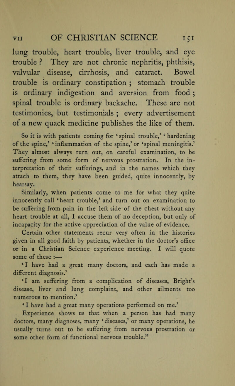 lung trouble, heart trouble, liver trouble, and eye trouble ? They are not chronic nephritis, phthisis, valvular disease, cirrhosis, and cataract. Bowel trouble is ordinary constipation ; stomach trouble is ordinary indigestion and aversion from food ; spinal trouble is ordinary backache. These are not testimonies, but testimonials ; every advertisement of a new quack medicine publishes the like of them. So it is with patients coming for ‘spinal trouble,’ ‘ hardening of the spine,’ ‘inflammation of the spine,’or ‘spinal meningitis.’ They almost always turn out, on careful examination, to be suffering from some form of nervous prostration. In the in¬ terpretation of their sufferings, and in the names which they attach to them, they have been guided, quite innocently, by hearsay. Similarly, when patients come to me for what they quite innocently call ‘heart trouble,’ and turn out on examination to be suffering from pain in the left side of the chest without any heart trouble at all, I accuse them of no deception, but only of incapacity for the active appreciation of the value of evidence. Certain other statements recur very often in the histories given in all good faith by patients, whether in the doctor’s office or in a Christian Science experience meeting. I will quote some of these :— ‘ I have had a great many doctors, and each has made a different diagnosis.’ ‘I am suffering from a complication of diseases, Bright’s disease, liver and lung complaint, and other ailments too numerous to mention.’ ‘ I have had a great many operations performed on me.’ Experience shows us that when a person has had many doctors, many diagnoses, many ‘diseases,’ or many operations, he usually turns out to be suffering from nervous prostration or some other form of functional nervous trouble.”