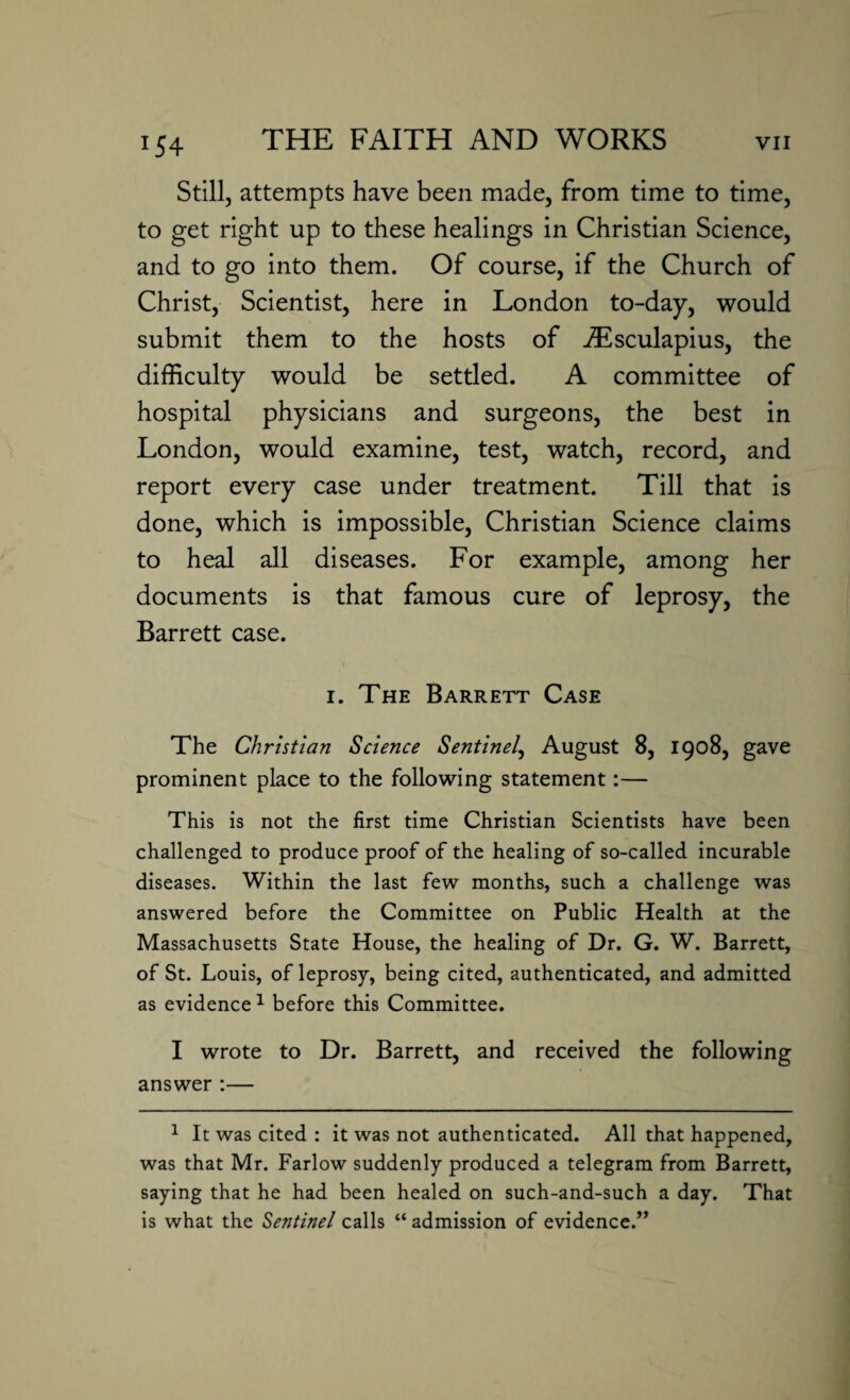 *54 Still, attempts have been made, from time to time, to get right up to these healings in Christian Science, and to go into them. Of course, if the Church of Christ, Scientist, here in London to-day, would submit them to the hosts of iEsculapius, the difficulty would be settled. A committee of hospital physicians and surgeons, the best in London, would examine, test, watch, record, and report every case under treatment. Till that is done, which is impossible, Christian Science claims to heal all diseases. For example, among her documents is that famous cure of leprosy, the Barrett case. i. The Barrett Case The Christian Science Sentinel, August 8, 1908, gave prominent place to the following statement:— This is not the first time Christian Scientists have been challenged to produce proof of the healing of so-called incurable diseases. Within the last few months, such a challenge was answered before the Committee on Public Health at the Massachusetts State House, the healing of Dr. G. W. Barrett, of St. Louis, of leprosy, being cited, authenticated, and admitted as evidence1 before this Committee. I wrote to Dr. Barrett, and received the following answer :— 1 It was cited : it was not authenticated. All that happened, was that Mr. Farlow suddenly produced a telegram from Barrett, saying that he had been healed on such-and-such a day. That is what the Sentinel calls “ admission of evidence.”