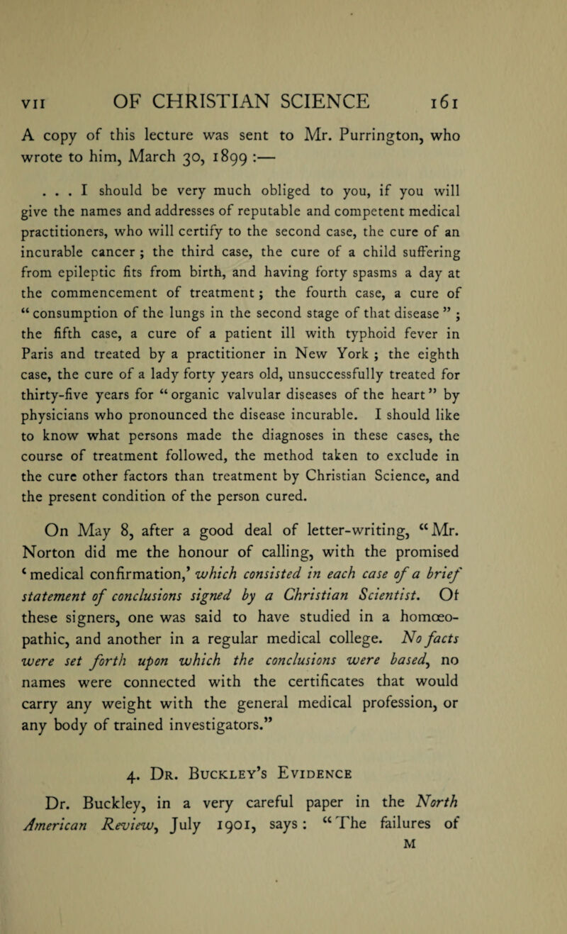 A copy of this lecture was sent to Mr. Purrington, who wrote to him, March 30, 1899 :— ... I should be very much obliged to you, if you will give the names and addresses of reputable and competent medical practitioners, who will certify to the second case, the cure of an incurable cancer ; the third case, the cure of a child suffering from epileptic fits from birth, and having forty spasms a day at the commencement of treatment; the fourth case, a cure of “consumption of the lungs in the second stage of that disease ” ; the fifth case, a cure of a patient ill with typhoid fever in Paris and treated by a practitioner in New York ; the eighth case, the cure of a lady forty years old, unsuccessfully treated for thirty-five years for “ organic valvular diseases of the heart ” by physicians who pronounced the disease incurable. I should like to know what persons made the diagnoses in these cases, the course of treatment followed, the method taken to exclude in the cure other factors than treatment by Christian Science, and the present condition of the person cured. On May 8, after a good deal of letter-writing, “Mr. Norton did me the honour of calling, with the promised ‘medical confirmation,’ which consisted in each case of a brief statement of conclusions signed by a Christian Scientist. Of these signers, one was said to have studied in a homoeo¬ pathic, and another in a regular medical college. No facts were set forth upon which the conclusions were based, no names were connected with the certificates that would carry any weight with the general medical profession, or any body of trained investigators.” 4. Dr. Buckley’s Evidence Dr. Buckley, in a very careful paper in the North Atnerican Review, July 1901, says: “The failures of M