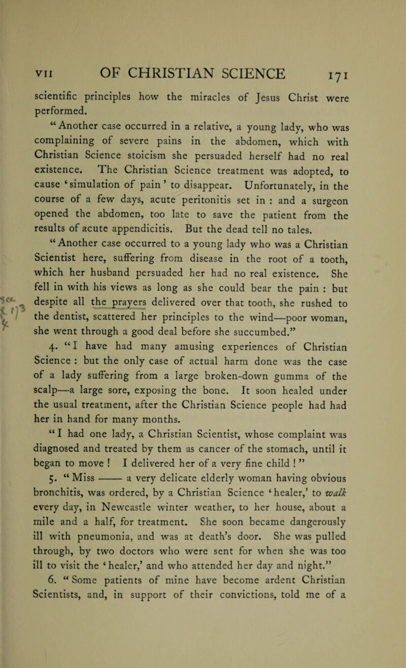 scientific principles how the miracles of Jesus Christ were performed. “Another case occurred in a relative, a young lady, who was complaining of severe pains in the abdomen, which with Christian Science stoicism she persuaded herself had no real existence. The Christian Science treatment was adopted, to cause ‘simulation of pain’ to disappear. Unfortunately, in the course of a few days, acute peritonitis set in : and a surgeon opened the abdomen, too late to save the patient from the results of acute appendicitis. But the dead tell no tales. “Another case occurred to a young lady who was a Christian Scientist here, suffering from disease in the root of a tooth, which her husband persuaded her had no real existence. She fell in with his views as long as she could bear the pain : but despite all the prayers delivered over that tooth, she rushed to the dentist, scattered her principles to the wind—poor woman, she went through a good deal before she succumbed.” 4. “I have had many amusing experiences of Christian Science : but the only case of actual harm done was the case of a lady suffering from a large broken-down gumma of the scalp—a large sore, exposing the bone. It soon healed under the usual treatment, after the Christian Science people had had her in hand for many months. “ I had one lady, a Christian Scientist, whose complaint was diagnosed and treated by them as cancer of the stomach, until it began to move ! I delivered her of a very fine child ! ” 5. “ Miss- a very delicate elderly woman having obvious bronchitis, was ordered, by a Christian Science ‘healer,’ to walk every day, in Newcastle winter weather, to her house, about a mile and a half, for treatment. She soon became dangerously ill with pneumonia, and was at death’s door. She was pulled through, by two doctors who were sent for when she was too ill to visit the ‘healer,’ and who attended her day and night.” 6. “ Some patients of mine have become ardent Christian Scientists, and, in support of their convictions, told me of a