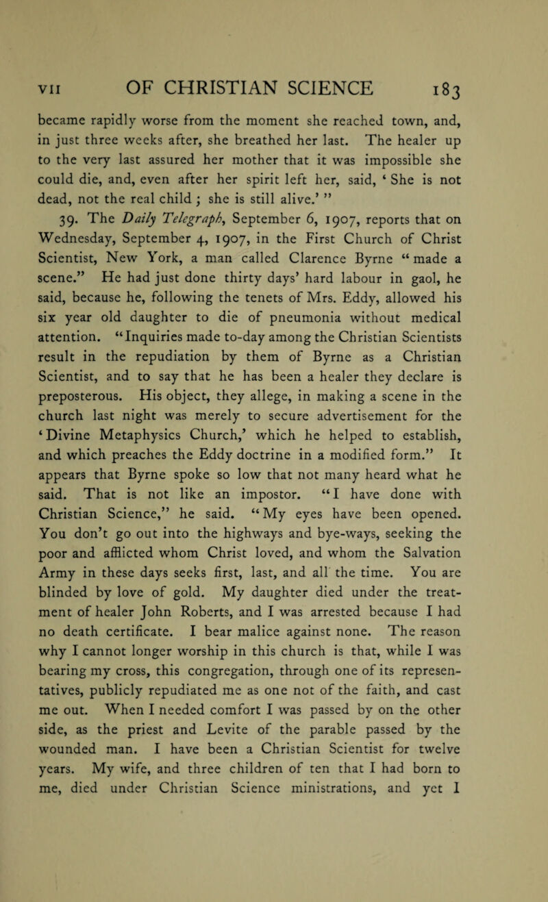 became rapidly worse from the moment she reached town, and, in just three weeks after, she breathed her last. The healer up to the very last assured her mother that it was impossible she could die, and, even after her spirit left her, said, ‘ She is not dead, not the real child ; she is still alive.’ ” 39. The Daily Telegraph, September 6, 1907, reports that on Wednesday, September 4, 1907, in the First Church of Christ Scientist, New York, a man called Clarence Byrne “ made a scene.” He had just done thirty days’ hard labour in gaol, he said, because he, following the tenets of Mrs. Eddy, allowed his six year old daughter to die of pneumonia without medical attention. “Inquiries made to-day among the Christian Scientists result in the repudiation by them of Byrne as a Christian Scientist, and to say that he has been a healer they declare is preposterous. His object, they allege, in making a scene in the church last night was merely to secure advertisement for the ‘Divine Metaphysics Church,’ which he helped to establish, and which preaches the Eddy doctrine in a modified form.” It appears that Byrne spoke so low that not many heard what he said. That is not like an impostor. “I have done with Christian Science,” he said. “My eyes have been opened. You don’t go out into the highways and bye-ways, seeking the poor and afflicted whom Christ loved, and whom the Salvation Army in these days seeks first, last, and all the time. You are blinded by love of gold. My daughter died under the treat¬ ment of healer John Roberts, and I was arrested because I had no death certificate. I bear malice against none. The reason why I cannot longer worship in this church is that, while I was bearing my cross, this congregation, through one of its represen¬ tatives, publicly repudiated me as one not of the faith, and cast me out. When I needed comfort I was passed by on the other side, as the priest and Levite of the parable passed by the wounded man. I have been a Christian Scientist for twelve years. My wife, and three children of ten that I had born to me, died under Christian Science ministrations, and yet 1