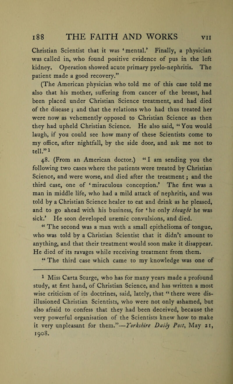 Christian Scientist that it was ‘mental/ Finally, a physician was called in, who found positive evidence of pus in the left kidney. Operation showed acute primary pyelo-nephritis. The patient made a good recovery.” (The American physician who told me of this case told me also that his mother, suffering from cancer of the breast, had been placed under Christian Science treatment, and had died of the disease ; and that the relations who had thus treated her were now as vehemently opposed to Christian Science as then they had upheld Christian Science. He also said, “You would laugh, if you could see how many of these Scientists come to my office, after nightfall, by the side door, and ask me not to tell.”1 48. (From an American doctor.) “ I am sending you the following two cases where the patients were treated by Christian Science, and were worse, and died after the treatment; and the third case, one of ‘ miraculous conception/ The first was a man in middle life, who had a mild attack of nephritis, and was told by a Christian Science healer to eat and drink as he pleased, and to go ahead with his business, for ‘ he only thought he was sick/ He soon developed uraemic convulsions, and died. “ The second was a man with a small epithelioma of tongue, who was told by a Christian Scientist that it didn’t amount to anything, and that their treatment would soon make it disappear. He died of its ravages while receiving treatment from them. “ The third case which came to my knowledge was one of 1 Miss Carta Sturge, who has for many years made a profound study, at first hand, of Christian Science, and has written a most wise criticism of its doctrines, said, lately, that “ there were dis¬ illusioned Christian Scientists, who were not only ashamed, but also afraid to confess that thev had been deceived, because the very powerful organisation of the Scientists knew how to make it very unpleasant for them.”—Yorkshire Daily Post, May 21, 1908.