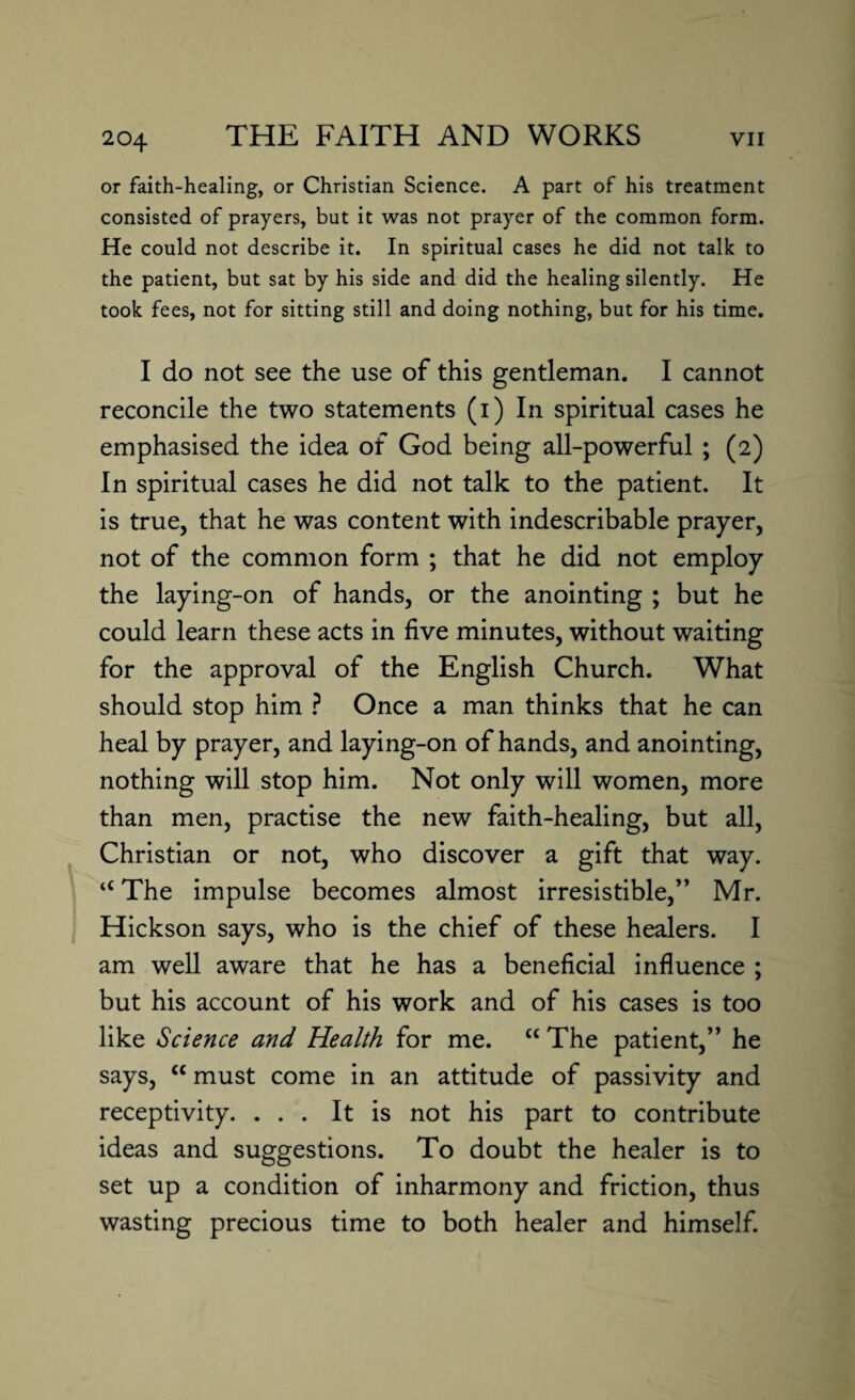 or faith-healing, or Christian Science. A part of his treatment consisted of prayers, but it was not prayer of the common form. He could not describe it. In spiritual cases he did not talk to the patient, but sat by his side and did the healing silently. He took fees, not for sitting still and doing nothing, but for his time. I do not see the use of this gentleman. I cannot reconcile the two statements (i) In spiritual cases he emphasised the idea of God being all-powerful ; (2) In spiritual cases he did not talk to the patient. It is true, that he was content with indescribable prayer, not of the common form ; that he did not employ the laying-on of hands, or the anointing ; but he could learn these acts in five minutes, without waiting for the approval of the English Church. What should stop him ? Once a man thinks that he can heal by prayer, and laying-on of hands, and anointing, nothing will stop him. Not only will women, more than men, practise the new faith-healing, but all, Christian or not, who discover a gift that way. a The impulse becomes almost irresistible,” Mr. Hickson says, who is the chief of these healers. I am well aware that he has a beneficial influence ; but his account of his work and of his cases is too like Science and Health for me. “ The patient,” he says, “ must come in an attitude of passivity and receptivity. ... It is not his part to contribute ideas and suggestions. To doubt the healer is to set up a condition of inharmony and friction, thus wasting precious time to both healer and himself.