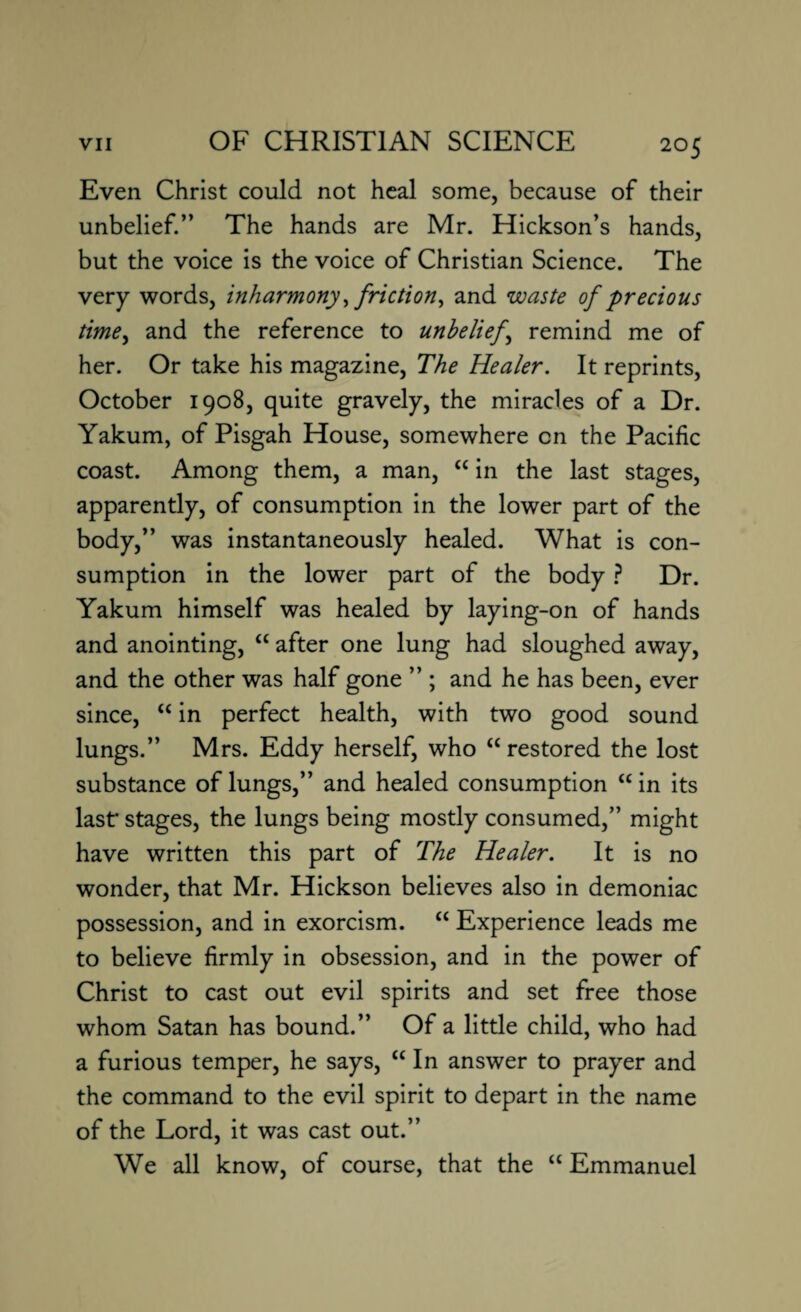 Even Christ could not heal some, because of their unbelief.” The hands are Mr. Hickson’s hands, but the voice is the voice of Christian Science. The very words, inharmony, friction, and waste of precious time, and the reference to unbeliefs remind me of her. Or take his magazine, The Healer. It reprints, October 1908, quite gravely, the miracles of a Dr. Yakum, of Pisgah House, somewhere on the Pacific coast. Among them, a man, “ in the last stages, apparently, of consumption in the lower part of the body,” was instantaneously healed. What is con¬ sumption in the lower part of the body ? Dr. Yakum himself was healed by laying-on of hands and anointing, “ after one lung had sloughed away, and the other was half gone ” ; and he has been, ever since, “ in perfect health, with two good sound lungs.” Mrs. Eddy herself, who “ restored the lost substance of lungs,” and healed consumption £C in its last' stages, the lungs being mostly consumed,” might have written this part of The Healer. It is no wonder, that Mr. Hickson believes also in demoniac possession, and in exorcism. “ Experience leads me to believe firmly in obsession, and in the power of Christ to cast out evil spirits and set free those whom Satan has bound.” Of a little child, who had a furious temper, he says, <c In answer to prayer and the command to the evil spirit to depart in the name of the Lord, it was cast out.” We all know, of course, that the “ Emmanuel