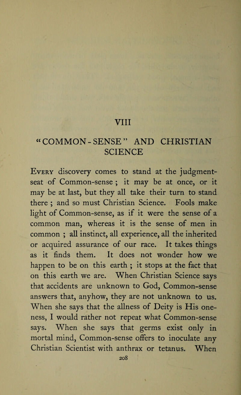 “COMMON-SENSE” AND CHRISTIAN SCIENCE Every discovery comes to stand at the judgment- seat of Common-sense ; it may be at once, or it may be at last, but they all take their turn to stand there ; and so must Christian Science. Fools make light of Common-sense, as if it were the sense of a common man, whereas it is the sense of men in common ; all instinct, all experience, all the inherited or acquired assurance of our race. It takes things as it finds them. It does not wonder how we happen to be on this earth ; it stops at the fact that on this earth we are. When Christian Science says that accidents are unknown to God, Common-sense answers that, anyhow, they are not unknown to us. When she says that the allness of Deity is His one¬ ness, I would rather not repeat what Common-sense says. When she says that germs exist only in mortal mind, Common-sense offers to inoculate any Christian Scientist with anthrax or tetanus. When