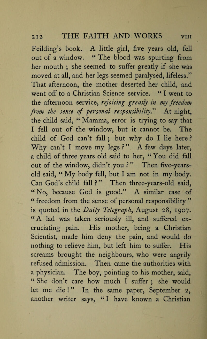 Feilding’s book. A little girl, five years old, fell out of a window. “ The blood was spurting from her mouth ; she seemed to suffer greatly if she was moved at all, and her legs seemed paralysed, lifeless.” That afternoon, the mother deserted her child, and went off to a Christian Science service. “ I went to the afternoon service, rejoicing greatly in my freedom from the sense of personal responsibility.” At night, the child said, cc Mamma, error is trying to say that I fell out of the window, but it cannot be. The child of God can’t fall; but why do I lie here ? Why can’t I move my legs ? ” A few days later, a child of three years old said to her, “ You did fall out of the window, didn’t you ? ” Then five-years- old said, “ My body fell, but I am not in my body. Can God’s child fall ? ” Then three-years-old said, “ No, because God is good.” A similar case of “freedom from the sense of personal responsibility” is quoted in the Daily Telegraphy August 28, 1907. “A lad was taken seriously ill, and suffered ex¬ cruciating pain. His mother, being a Christian Scientist, made him deny the pain, and would do nothing to relieve him, but left him to suffer. His screams brought the neighbours, who were angrily refused admission. Then came the authorities with a physician. The boy, pointing to his mother, said, “ She don’t care how much I suffer ; she would let me die ! ” In the same paper, September 2, another writer says, “ I have known a Christian