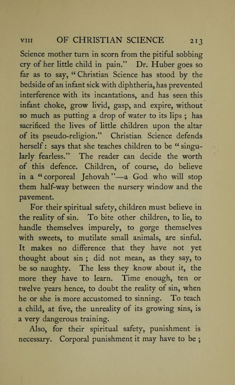 Science mother turn in scorn from the pitiful sobbing cry of her little child in pain.” Dr. Huber goes so far as to say, £C Christian Science has stood by the bedside of an infant sick with diphtheria, has prevented interference with its incantations, and has seen this infant choke, grow livid, gasp, and expire, without so much as putting a drop of water to its lips ; has sacrificed the lives of little children upon the altar of its pseudo-religion.” Christian Science defends herself: says that she teaches children to be “ singu¬ larly fearless.” The reader can decide the worth of this defence. Children, of course, do believe in a cc corporeal Jehovah”—a God who will stop them half-way between the nursery window and the pavement. For their spiritual safety, children must believe in the reality of sin. To bite other children, to lie, to handle themselves impurely, to gorge themselves with sweets, to mutilate small animals, are sinful. It makes no difference that they have not yet thought about sin ; did not mean, as they say, to be so naughty. The less they know about it, the more they have to learn. Time enough, ten or twelve years hence, to doubt the reality of sin, when he or she is more accustomed to sinning. To teach a child, at five, the unreality of its growing sins, is a very dangerous training. Also, for their spiritual safety, punishment is necessary. Corporal punishment it may have to be ;