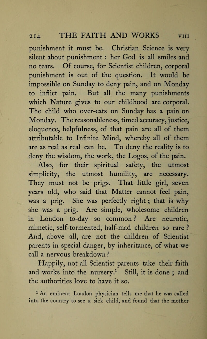 punishment it must be. Christian Science is very silent about punishment : her God is all smiles and no tears. Of course, for Scientist children, corporal punishment is out of the question. It would be impossible on Sunday to deny pain, and on Monday to inflict pain. But all the many punishments which Nature gives to our childhood are corporal. The child who over-eats on Sunday has a pain on Monday. The reasonableness, timed accuracy, j ustice, eloquence, helpfulness, of that pain are all of them attributable to Infinite Mind, whereby all of them are as real as real can be. To deny the reality is to deny the wisdom, the work, the Logos, of the pain. Also, for their spiritual safety, the utmost simplicity, the utmost humility, are necessary. They must not be prigs. That little girl, seven years old, who said that Matter cannot feel pain, was a prig. She was perfecdy right; that is why she was a prig. Are simple, wholesome children in London to-day so common ? Are neurotic, mimetic, self-tormented, half-mad children so rare ? And, above all, are not the children of Scientist parents in special danger, by inheritance, of what we call a nervous breakdown ? Happily, not all Scientist parents take their faith and works into the nursery.1 Still, it is done ; and the authorities love to have it so. 1 An eminent London physician tells me that he was called into the country to see a sick child, and found that the mother